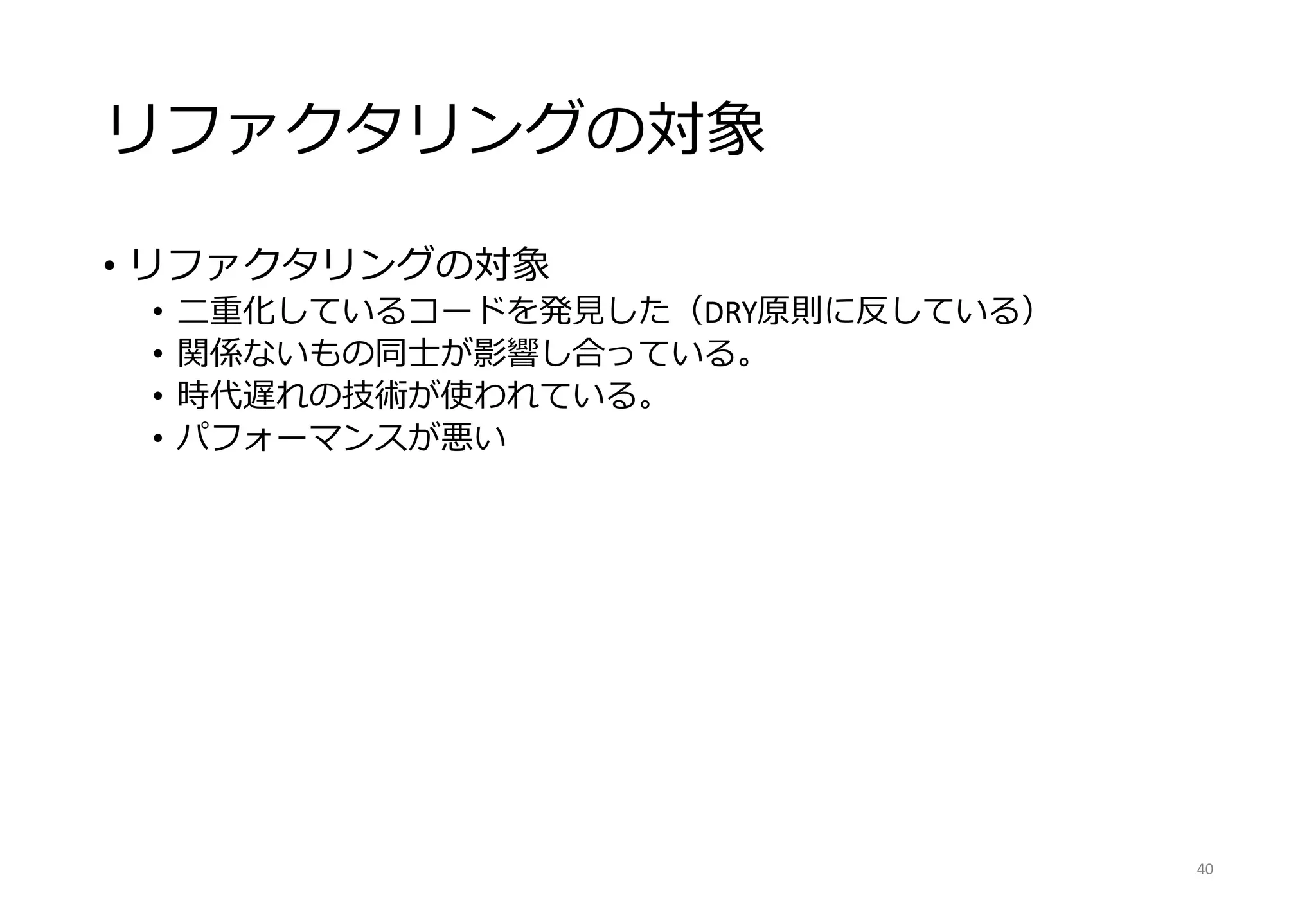 リファクタリングの対象
• リファクタリングの対象
• 二重化しているコードを発見した（DRY原則に反している）
• 関係ないもの同士が影響し合っている。
• 時代遅れの技術が使われている。
• パフォーマンスが悪い
40
 