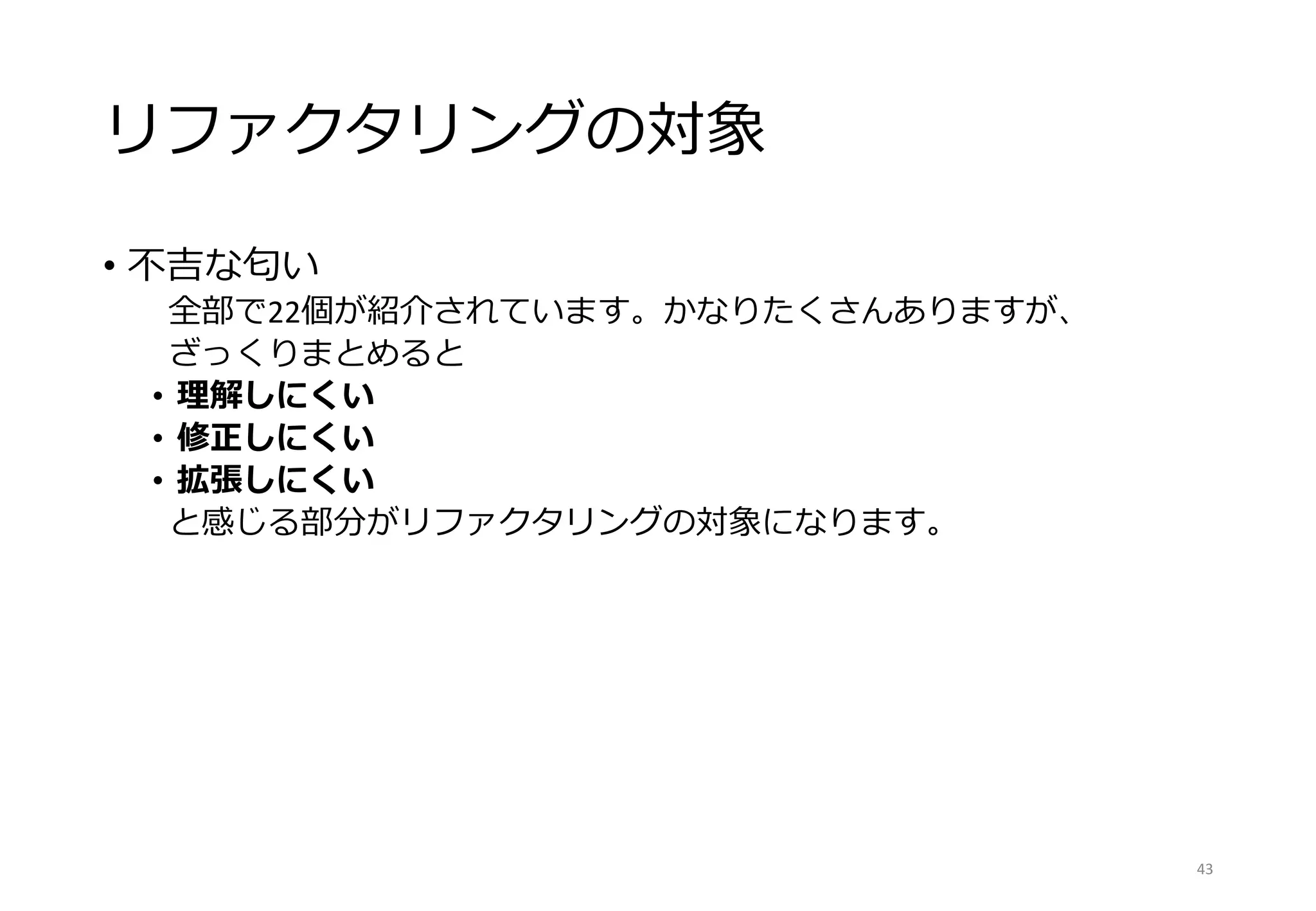 リファクタリングの対象
• 不吉な匂い
全部で22個が紹介されています。かなりたくさんありますが、
ざっくりまとめると
• 理解しにくい
• 修正しにくい
• 拡張しにくい
と感じる部分がリファクタリングの対象になります。
43
 