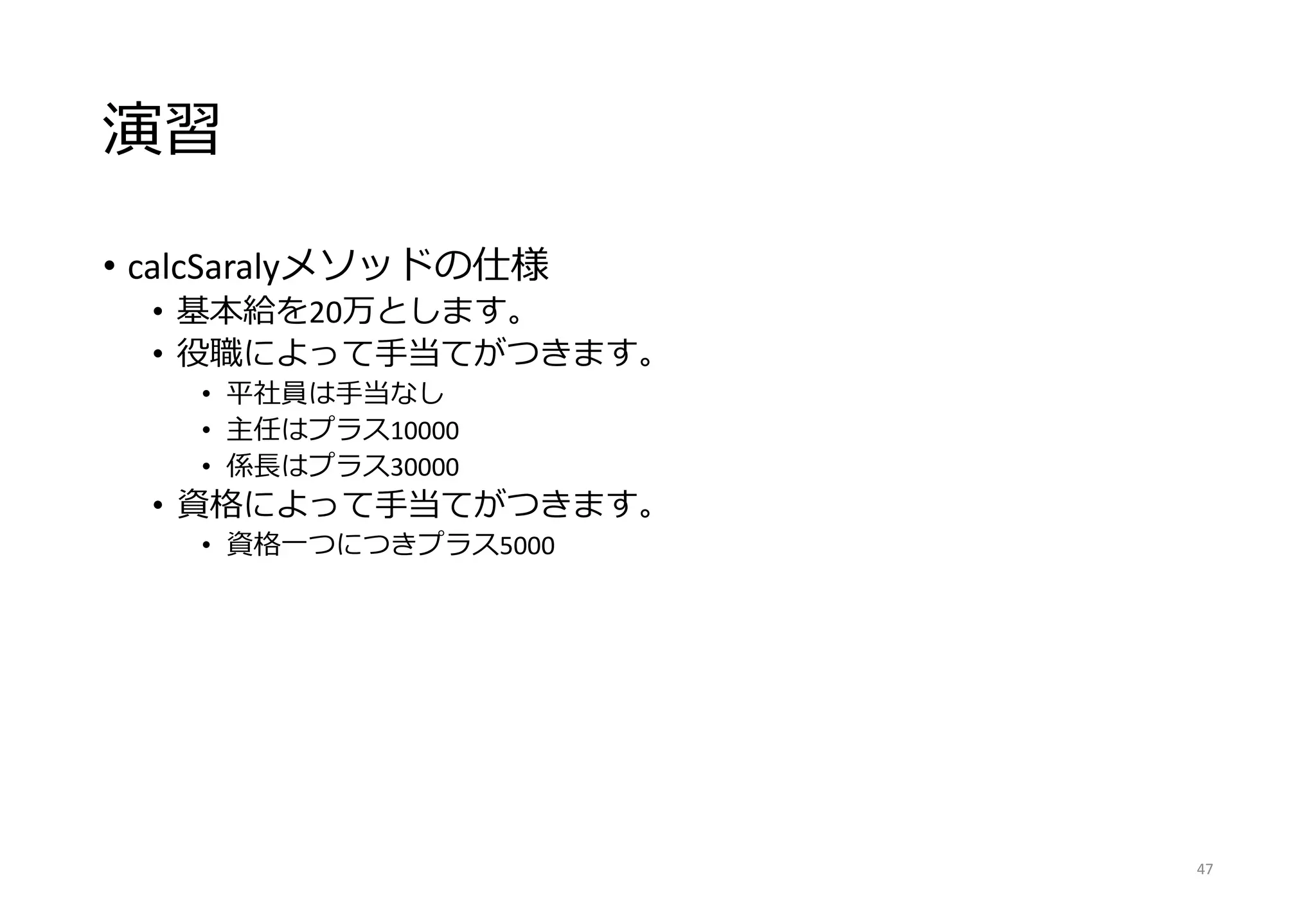 演習
• calcSaralyメソッドの仕様
• 基本給を20万とします。
• 役職によって手当てがつきます。
• 平社員は手当なし
• 主任はプラス10000
• 係長はプラス30000
• 資格によって手当てがつきます。
• 資格一つにつきプラス5000
47
 