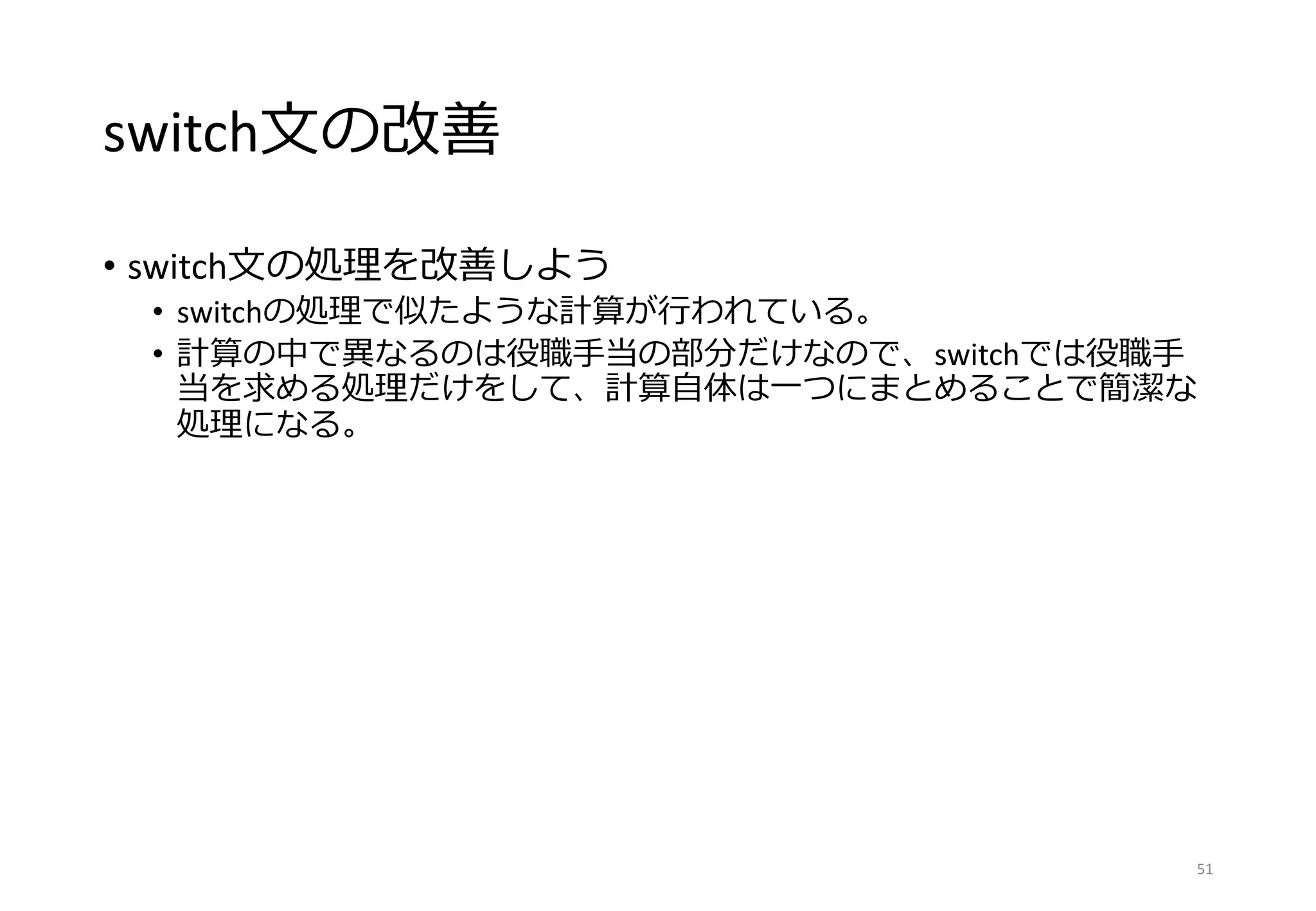 switch文の改善
• switch文の処理を改善しよう
• switchの処理で似たような計算が行われている。
• 計算の中で異なるのは役職手当の部分だけなので、switchでは役職手
当を求める処理だけをして、計算自体は一つにまとめることで簡潔な
処理になる。
51
 