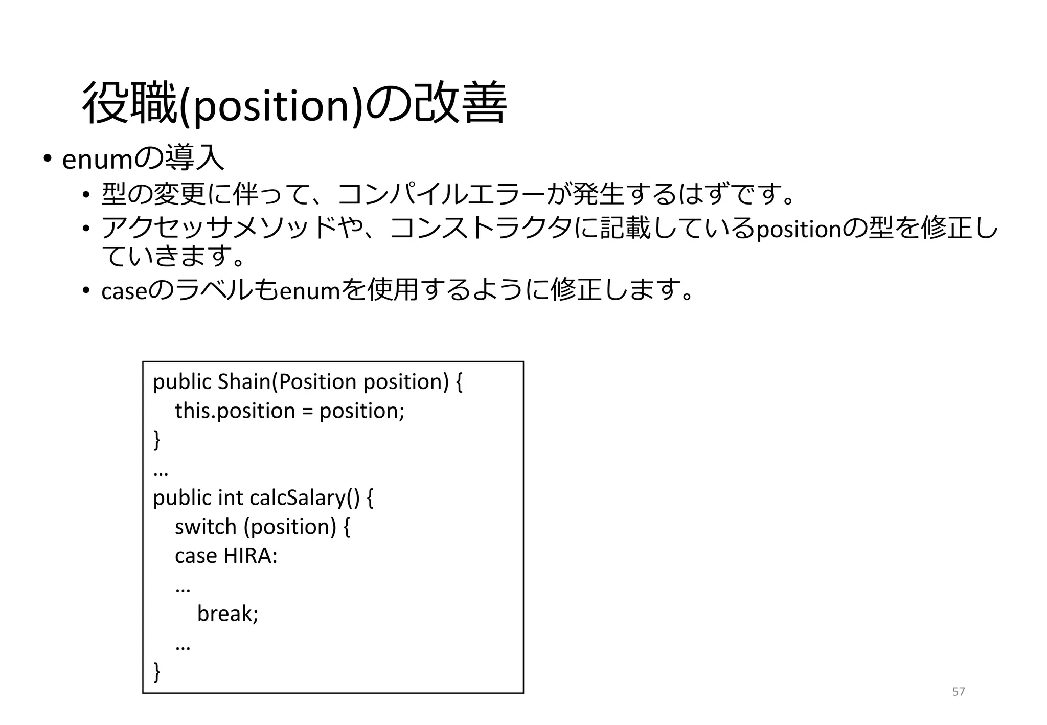 役職(position)の改善
• enumの導入
• 型の変更に伴って、コンパイルエラーが発生するはずです。
• アクセッサメソッドや、コンストラクタに記載しているpositionの型を修正し
ていきます。
• caseのラベルもenumを使用するように修正します。
57
public Shain(Position position) {
this.position = position;
}
…
public int calcSalary() {
switch (position) {
case HIRA:
…
break;
…
}
 