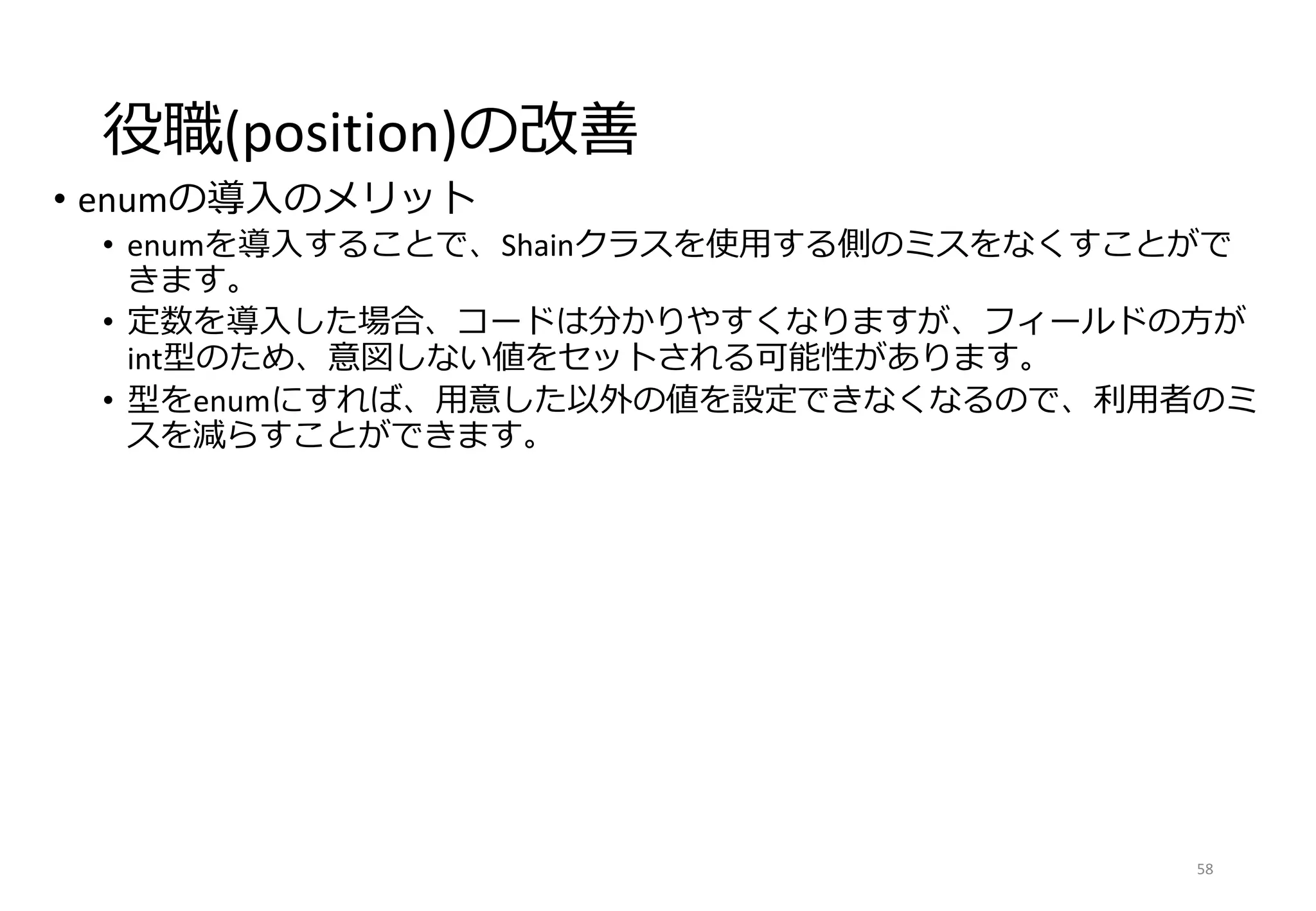 役職(position)の改善
• enumの導入のメリット
• enumを導入することで、Shainクラスを使用する側のミスをなくすことがで
きます。
• 定数を導入した場合、コードは分かりやすくなりますが、フィールドの方が
int型のため、意図しない値をセットされる可能性があります。
• 型をenumにすれば、用意した以外の値を設定できなくなるので、利用者のミ
スを減らすことができます。
58
 