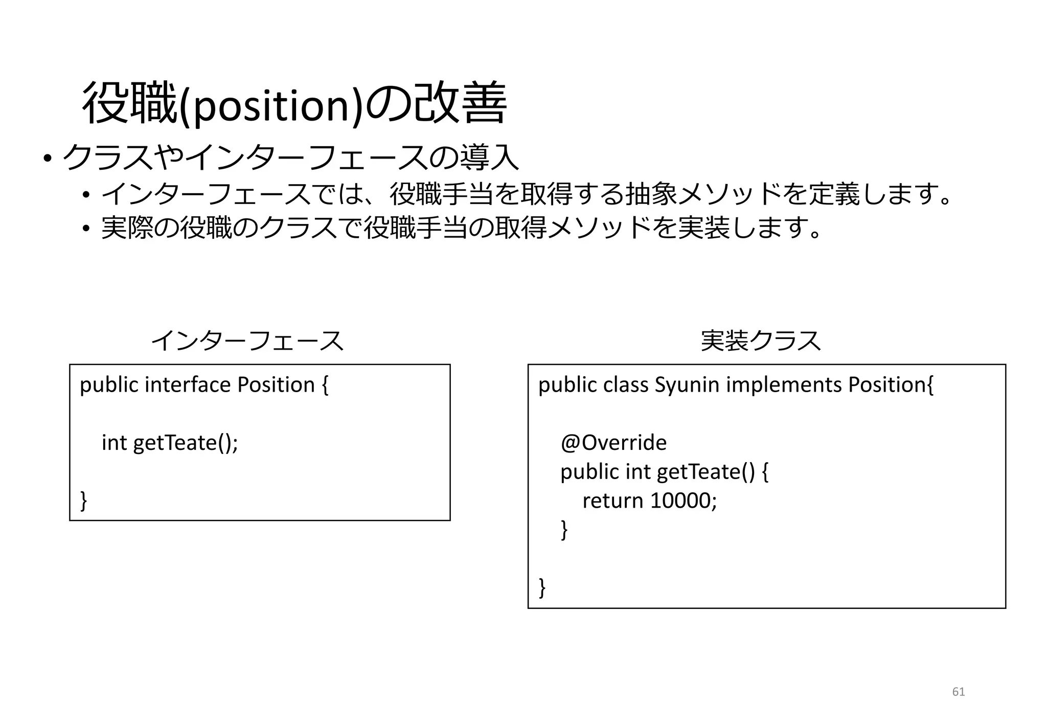 役職(position)の改善
• クラスやインターフェースの導入
• インターフェースでは、役職手当を取得する抽象メソッドを定義します。
• 実際の役職のクラスで役職手当の取得メソッドを実装します。
61
public class Syunin implements Position{
@Override
public int getTeate() {
return 10000;
}
}
インターフェース
public interface Position {
int getTeate();
}
実装クラス
 
