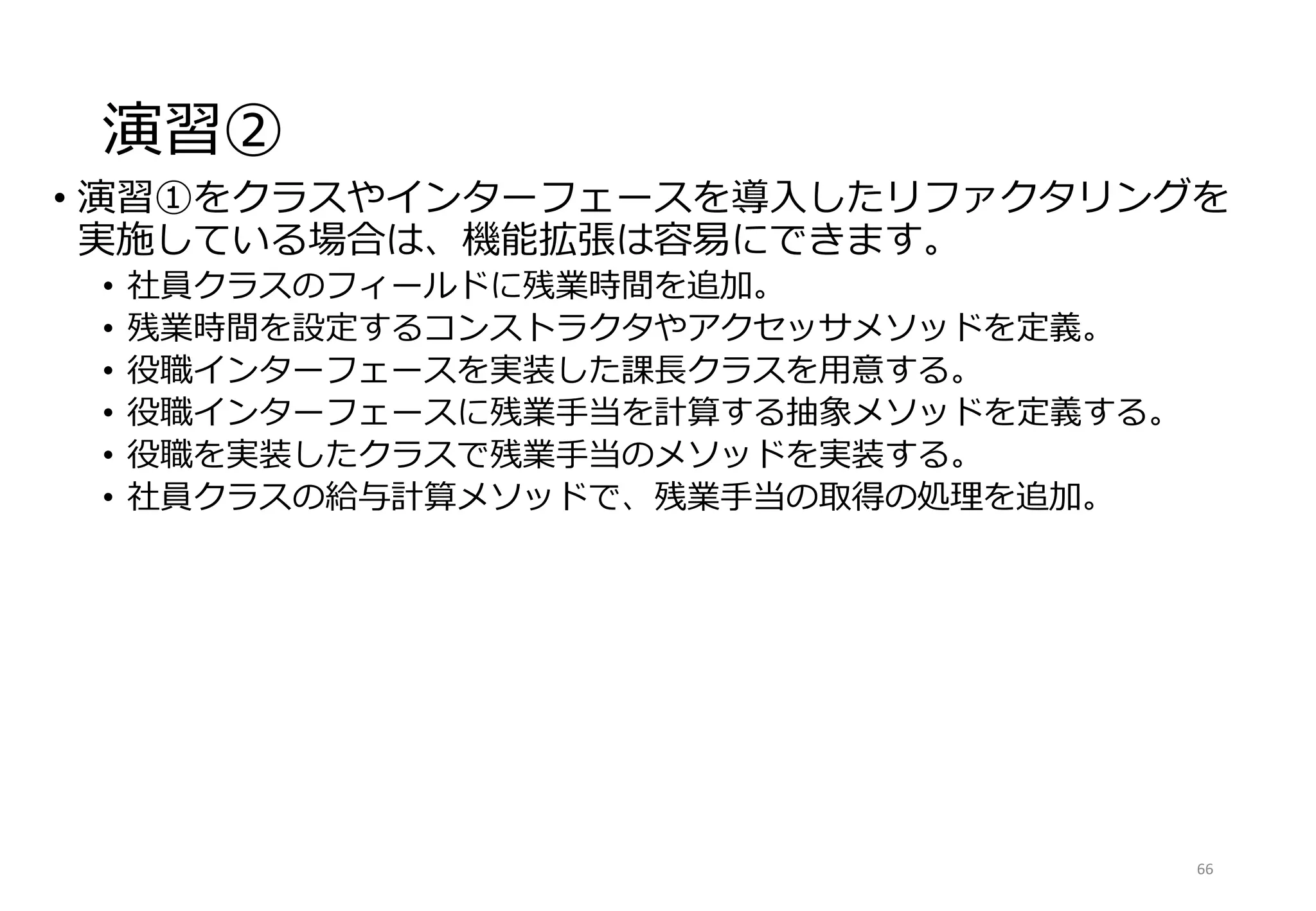 演習②
• 演習①をクラスやインターフェースを導入したリファクタリングを
実施している場合は、機能拡張は容易にできます。
• 社員クラスのフィールドに残業時間を追加。
• 残業時間を設定するコンストラクタやアクセッサメソッドを定義。
• 役職インターフェースを実装した課長クラスを用意する。
• 役職インターフェースに残業手当を計算する抽象メソッドを定義する。
• 役職を実装したクラスで残業手当のメソッドを実装する。
• 社員クラスの給与計算メソッドで、残業手当の取得の処理を追加。
66
 