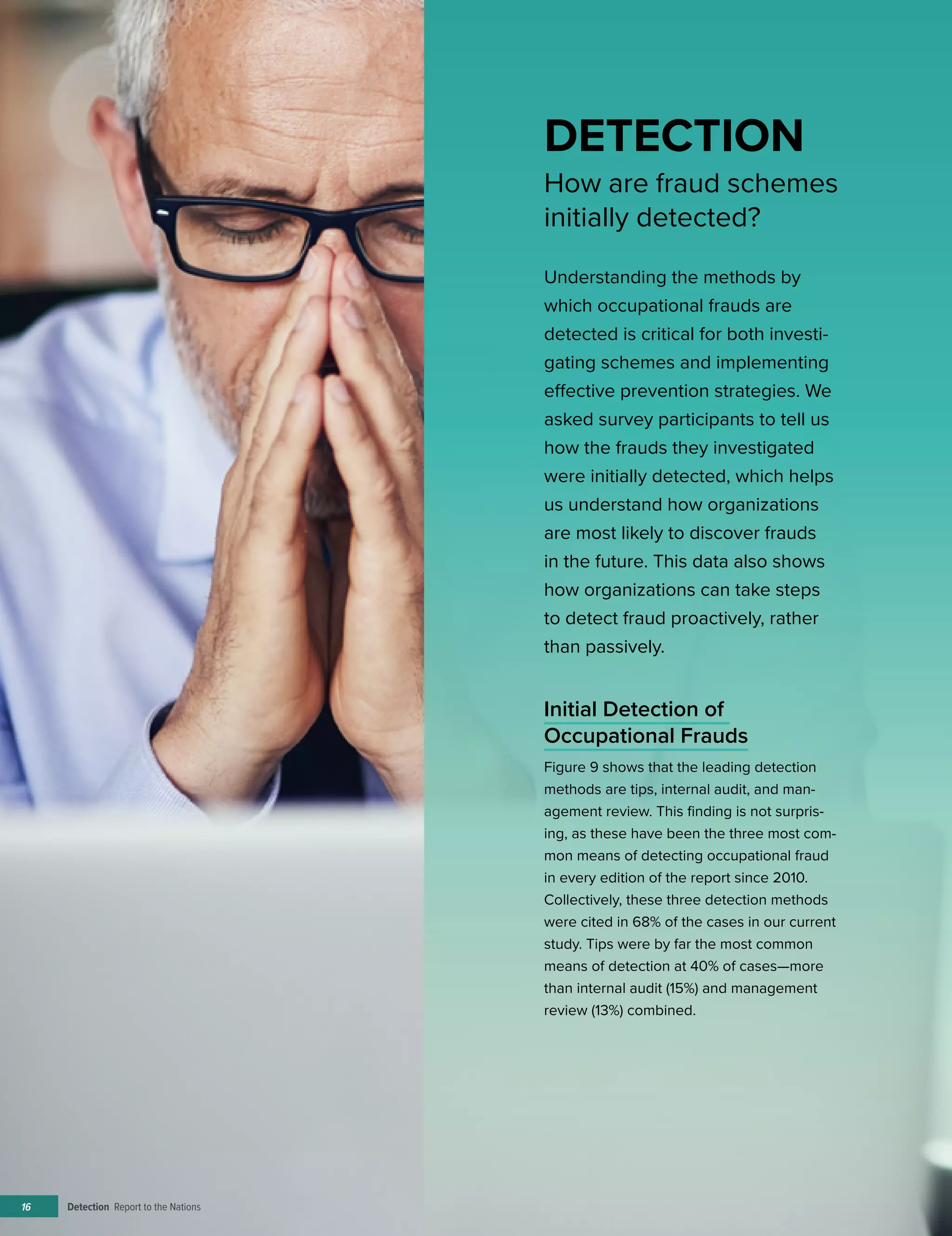 Detection Report to the Nations16
Initial Detection of
Occupational Frauds
Figure 9 shows that the leading detection
methods are tips, internal audit, and man-
agement review. This finding is not surpris-
ing, as these have been the three most com-
mon means of detecting occupational fraud
in every edition of the report since 2010.
Collectively, these three detection methods
were cited in 68% of the cases in our current
study. Tips were by far the most common
means of detection at 40% of cases—more
than internal audit (15%) and management
review (13%) combined.
DETECTION
How are fraud schemes
initially detected?
Understanding the methods by
which occupational frauds are
detected is critical for both investi-
gating schemes and implementing
effective prevention strategies. We
asked survey participants to tell us
how the frauds they investigated
were initially detected, which helps
us understand how organizations
are most likely to discover frauds
in the future. This data also shows
how organizations can take steps
to detect fraud proactively, rather
than passively.
 