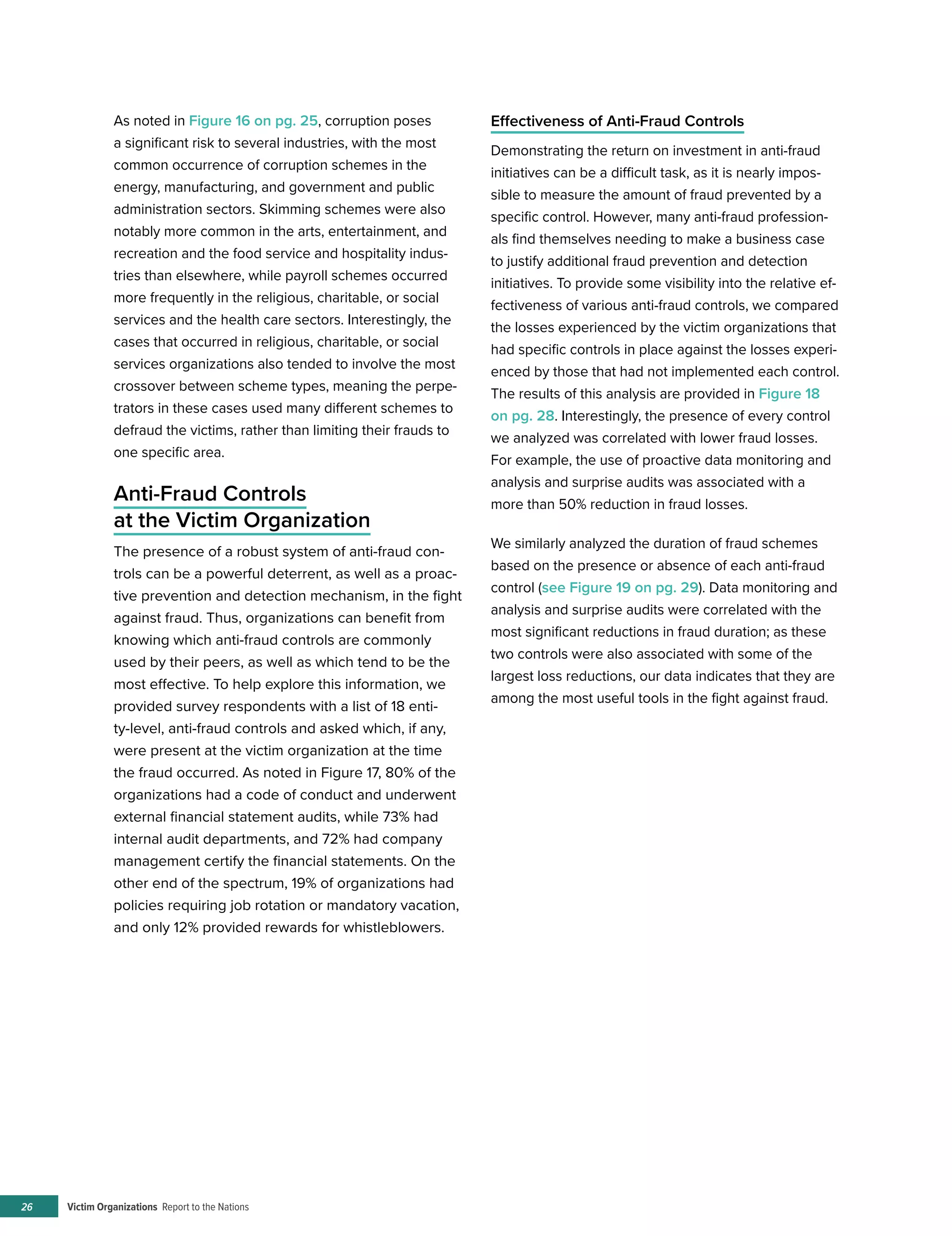 Victim Organizations Report to the Nations26
As noted in Figure 16 on pg. 25, corruption poses
a significant risk to several industries, with the most
common occurrence of corruption schemes in the
energy, manufacturing, and government and public
administration sectors. Skimming schemes were also
notably more common in the arts, entertainment, and
recreation and the food service and hospitality indus-
tries than elsewhere, while payroll schemes occurred
more frequently in the religious, charitable, or social
services and the health care sectors. Interestingly, the
cases that occurred in religious, charitable, or social
services organizations also tended to involve the most
crossover between scheme types, meaning the perpe-
trators in these cases used many different schemes to
defraud the victims, rather than limiting their frauds to
one specific area.
Anti-Fraud Controls
at the Victim Organization
The presence of a robust system of anti-fraud con-
trols can be a powerful deterrent, as well as a proac-
tive prevention and detection mechanism, in the fight
against fraud. Thus, organizations can benefit from
knowing which anti-fraud controls are commonly
used by their peers, as well as which tend to be the
most effective. To help explore this information, we
provided survey respondents with a list of 18 enti-
ty-level, anti-fraud controls and asked which, if any,
were present at the victim organization at the time
the fraud occurred. As noted in Figure 17, 80% of the
organizations had a code of conduct and underwent
external financial statement audits, while 73% had
internal audit departments, and 72% had company
management certify the financial statements. On the
other end of the spectrum, 19% of organizations had
policies requiring job rotation or mandatory vacation,
and only 12% provided rewards for whistleblowers.
Effectiveness of Anti-Fraud Controls
Demonstrating the return on investment in anti-fraud
initiatives can be a difficult task, as it is nearly impos-
sible to measure the amount of fraud prevented by a
specific control. However, many anti-fraud profession-
als find themselves needing to make a business case
to justify additional fraud prevention and detection
initiatives. To provide some visibility into the relative ef-
fectiveness of various anti-fraud controls, we compared
the losses experienced by the victim organizations that
had specific controls in place against the losses experi-
enced by those that had not implemented each control.
The results of this analysis are provided in Figure 18
on pg. 28. Interestingly, the presence of every control
we analyzed was correlated with lower fraud losses.
For example, the use of proactive data monitoring and
analysis and surprise audits was associated with a
more than 50% reduction in fraud losses.
We similarly analyzed the duration of fraud schemes
based on the presence or absence of each anti-fraud
control (see Figure 19 on pg. 29). Data monitoring and
analysis and surprise audits were correlated with the
most significant reductions in fraud duration; as these
two controls were also associated with some of the
largest loss reductions, our data indicates that they are
among the most useful tools in the fight against fraud.
 