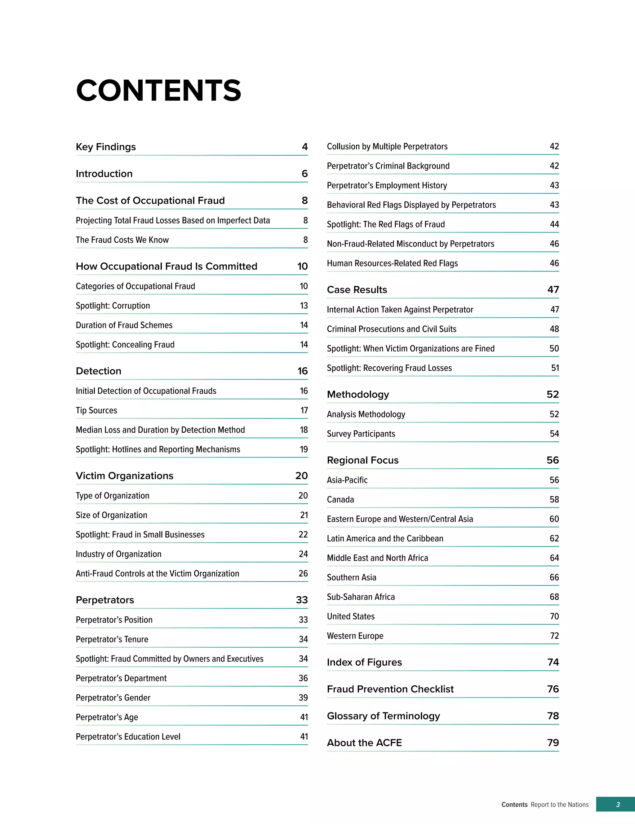 Contents Report to the Nations 3
Key Findings	 4
Introduction	6
The Cost of Occupational Fraud	 8
Projecting Total Fraud Losses Based on Imperfect Data	 8
The Fraud Costs We Know	 8
How Occupational Fraud Is Committed	 10
Categories of Occupational Fraud	 10
Spotlight: Corruption	 13
Duration of Fraud Schemes	 14
Spotlight: Concealing Fraud	 14
Detection	16
Initial Detection of Occupational Frauds	 16
Tip Sources	 17
Median Loss and Duration by Detection Method	 18
Spotlight: Hotlines and Reporting Mechanisms	 19
Victim Organizations	 20
Type of Organization	 20
Size of Organization	 21
Spotlight: Fraud in Small Businesses	 22
Industry of Organization	 24
Anti-Fraud Controls at the Victim Organization	 26
Perpetrators	33
Perpetrator’s Position	 33
Perpetrator’s Tenure	 34
Spotlight: Fraud Committed by Owners and Executives	34
Perpetrator’s Department	 36
Perpetrator’s Gender	 39
Perpetrator’s Age	 41
Perpetrator’s Education Level	 41
Collusion by Multiple Perpetrators	 42
Perpetrator’s Criminal Background	 42
Perpetrator’s Employment History	 43
Behavioral Red Flags Displayed by Perpetrators	 43
Spotlight: The Red Flags of Fraud	 44
Non-Fraud-Related Misconduct by Perpetrators	 46
Human Resources-Related Red Flags 	 46
Case Results	 47
Internal Action Taken Against Perpetrator	 47
Criminal Prosecutions and Civil Suits	 48
Spotlight: When Victim Organizations are Fined	 50
Spotlight: Recovering Fraud Losses	 51
Methodology	52
Analysis Methodology	 52
Survey Participants	 54
Regional Focus	 56
Asia-Pacific	56
Canada	58
Eastern Europe and Western/Central Asia	 60
Latin America and the Caribbean	 62
Middle East and North Africa	 64
Southern Asia	 66
Sub-Saharan Africa	 68
United States	 70
Western Europe	 72
Index of Figures	 74
Fraud Prevention Checklist	 76
Glossary of Terminology	 78
About the ACFE	 79
CONTENTS
 