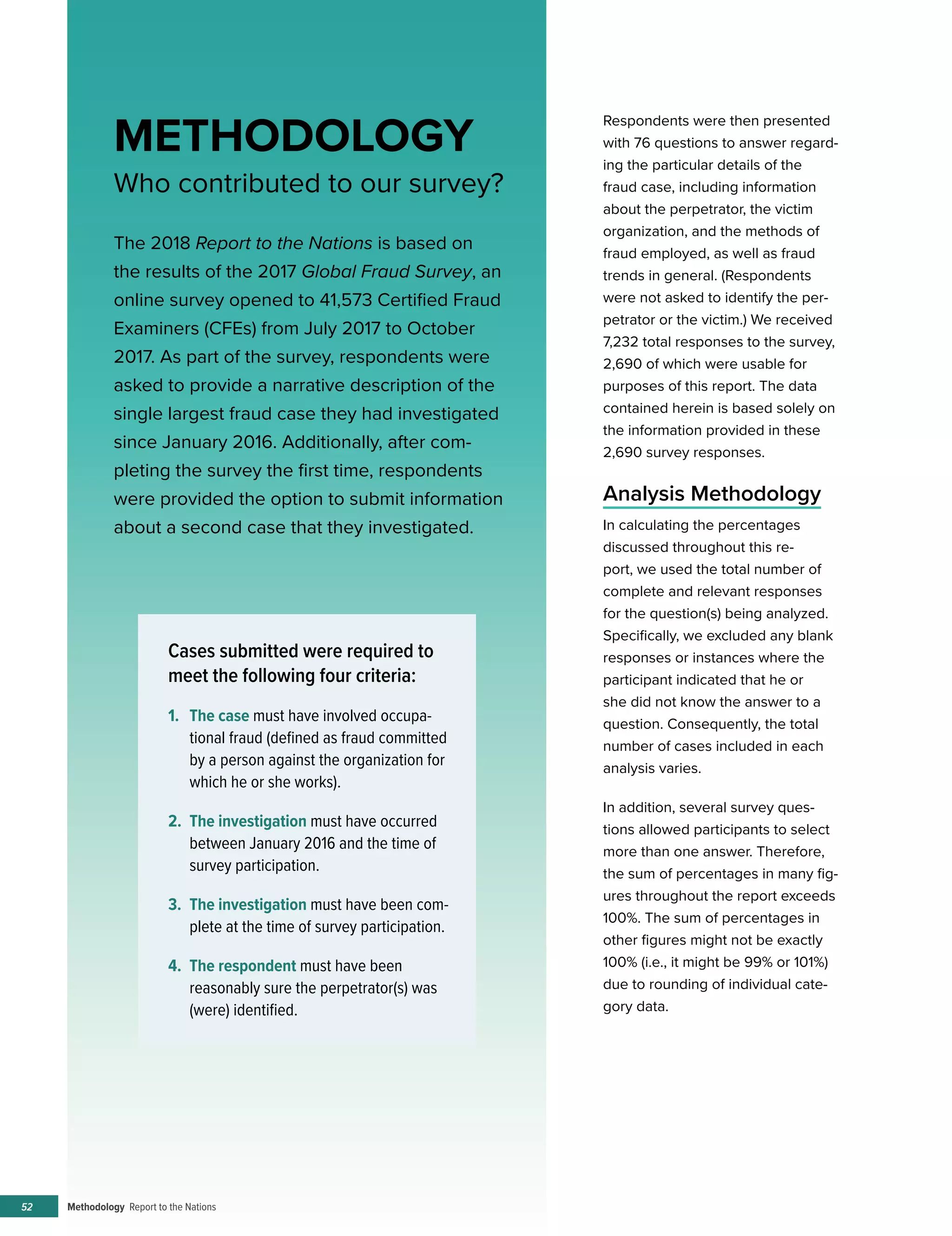 Methodology Report to the Nations52
Respondents were then presented
with 76 questions to answer regard-
ing the particular details of the
fraud case, including information
about the perpetrator, the victim
organization, and the methods of
fraud employed, as well as fraud
trends in general. (Respondents
were not asked to identify the per-
petrator or the victim.) We received
7,232 total responses to the survey,
2,690 of which were usable for
purposes of this report. The data
contained herein is based solely on
the information provided in these
2,690 survey responses.
Analysis Methodology
In calculating the percentages
discussed throughout this re-
port, we used the total number of
complete and relevant responses
for the question(s) being analyzed.
Specifically, we excluded any blank
responses or instances where the
participant indicated that he or
she did not know the answer to a
question. Consequently, the total
number of cases included in each
analysis varies.
In addition, several survey ques-
tions allowed participants to select
more than one answer. Therefore,
the sum of percentages in many fig-
ures throughout the report exceeds
100%. The sum of percentages in
other figures might not be exactly
100% (i.e., it might be 99% or 101%)
due to rounding of individual cate-
gory data.
METHODOLOGY
Who contributed to our survey?
The 2018 Report to the Nations is based on
the results of the 2017 Global Fraud Survey, an
online survey opened to 41,573 Certified Fraud
Examiners (CFEs) from July 2017 to October
2017. As part of the survey, respondents were
asked to provide a narrative description of the
single largest fraud case they had investigated
since January 2016. Additionally, after com-
pleting the survey the first time, respondents
were provided the option to submit information
about a second case that they investigated.
Cases submitted were required to
meet the following four criteria:
1.	 The case must have involved occupa-
tional fraud (defined as fraud committed
by a person against the organization for
which he or she works).
2.	 The investigation must have occurred
between January 2016 and the time of
survey participation.
3.	 The investigation must have been com-
plete at the time of survey participation.
4.	 The respondent must have been
reasonably sure the perpetrator(s) was
(were) identified.
 