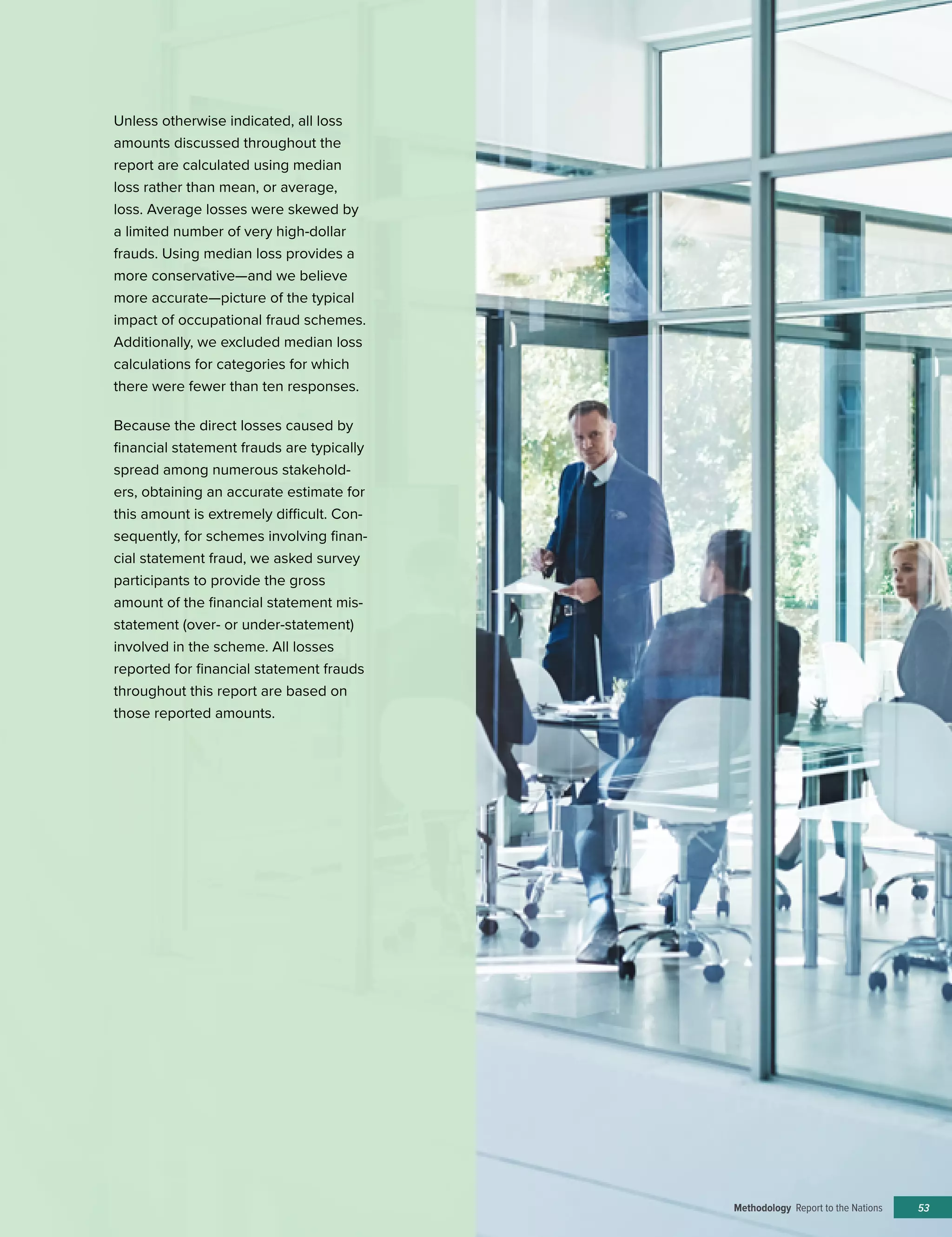 53
Unless otherwise indicated, all loss
amounts discussed throughout the
report are calculated using median
loss rather than mean, or average,
loss. Average losses were skewed by
a limited number of very high-dollar
frauds. Using median loss provides a
more conservative—and we believe
more accurate—picture of the typical
impact of occupational fraud schemes.
Additionally, we excluded median loss
calculations for categories for which
there were fewer than ten responses.
Because the direct losses caused by
financial statement frauds are typically
spread among numerous stakehold-
ers, obtaining an accurate estimate for
this amount is extremely difficult. Con-
sequently, for schemes involving finan-
cial statement fraud, we asked survey
participants to provide the gross
amount of the financial statement mis-
statement (over- or under-statement)
involved in the scheme. All losses
reported for financial statement frauds
throughout this report are based on
those reported amounts.
Methodology Report to the Nations
 
