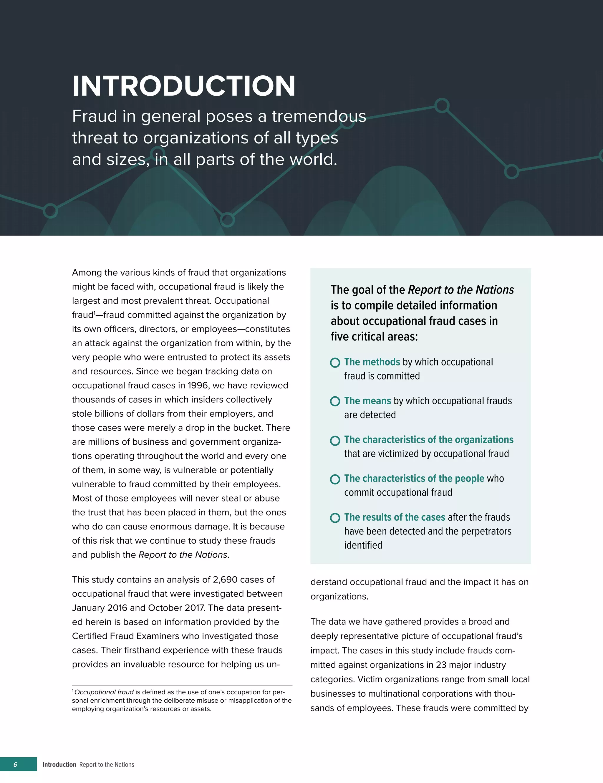 Introduction Report to the Nations6
INTRODUCTION
Fraud in general poses a tremendous
threat to organizations of all types
and sizes, in all parts of the world.
Among the various kinds of fraud that organizations
might be faced with, occupational fraud is likely the
largest and most prevalent threat. Occupational
fraud1
—fraud committed against the organization by
its own officers, directors, or employees—constitutes
an attack against the organization from within, by the
very people who were entrusted to protect its assets
and resources. Since we began tracking data on
occupational fraud cases in 1996, we have reviewed
thousands of cases in which insiders collectively
stole billions of dollars from their employers, and
those cases were merely a drop in the bucket. There
are millions of business and government organiza-
tions operating throughout the world and every one
of them, in some way, is vulnerable or potentially
vulnerable to fraud committed by their employees.
Most of those employees will never steal or abuse
the trust that has been placed in them, but the ones
who do can cause enormous damage. It is because
of this risk that we continue to study these frauds
and publish the Report to the Nations.
This study contains an analysis of 2,690 cases of
occupational fraud that were investigated between
January 2016 and October 2017. The data present-
ed herein is based on information provided by the
Certified Fraud Examiners who investigated those
cases. Their firsthand experience with these frauds
provides an invaluable resource for helping us un-
1
Occupational fraud is defined as the use of one’s occupation for per-
sonal enrichment through the deliberate misuse or misapplication of the
employing organization’s resources or assets.
derstand occupational fraud and the impact it has on
organizations.
The data we have gathered provides a broad and
deeply representative picture of occupational fraud’s
impact. The cases in this study include frauds com-
mitted against organizations in 23 major industry
categories. Victim organizations range from small local
businesses to multinational corporations with thou-
sands of employees. These frauds were committed by
The goal of the Report to the Nations
is to compile detailed information
about occupational fraud cases in
five critical areas:
The methods by which occupational
fraud is committed
The means by which occupational frauds
are detected
The characteristics of the organizations
that are victimized by occupational fraud
The characteristics of the people who
commit occupational fraud
The results of the cases after the frauds
have been detected and the perpetrators
identified
 