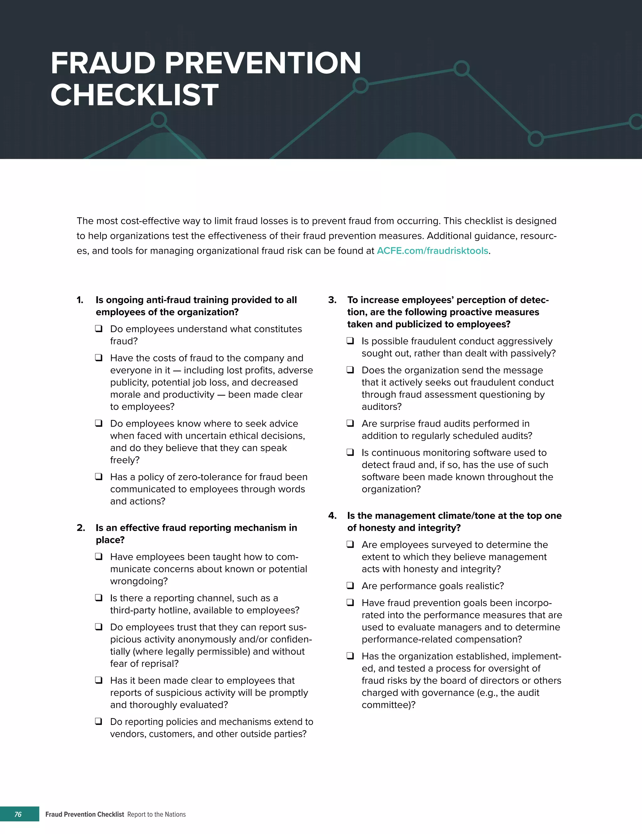 Fraud Prevention Checklist Report to the Nations76
1.	 Is ongoing anti-fraud training provided to all
employees of the organization?
❑❑ Do employees understand what constitutes
fraud?
❑❑ Have the costs of fraud to the company and
everyone in it — including lost profits, adverse
publicity, potential job loss, and decreased
morale and productivity — been made clear
to employees?
❑❑ Do employees know where to seek advice
when faced with uncertain ethical decisions,
and do they believe that they can speak
freely?
❑❑ Has a policy of zero-tolerance for fraud been
communicated to employees through words
and actions?
2.	 Is an effective fraud reporting mechanism in
place?
❑❑ Have employees been taught how to com-
municate concerns about known or potential
wrongdoing?
❑❑ Is there a reporting channel, such as a
third-party hotline, available to employees?
❑❑ Do employees trust that they can report sus-
picious activity anonymously and/or confiden-
tially (where legally permissible) and without
fear of reprisal?
❑❑ Has it been made clear to employees that
reports of suspicious activity will be promptly
and thoroughly evaluated?
❑❑ Do reporting policies and mechanisms extend to
vendors, customers, and other outside parties?
3.	 To increase employees’ perception of detec-
tion, are the following proactive measures
taken and publicized to employees?
❑❑ Is possible fraudulent conduct aggressively
sought out, rather than dealt with passively?
❑❑ Does the organization send the message
that it actively seeks out fraudulent conduct
through fraud assessment questioning by
auditors?
❑❑ Are surprise fraud audits performed in
addition to regularly scheduled audits?
❑❑ Is continuous monitoring software used to
detect fraud and, if so, has the use of such
software been made known throughout the
organization?
4.	 Is the management climate/tone at the top one
of honesty and integrity?
❑❑ Are employees surveyed to determine the
extent to which they believe management
acts with honesty and integrity?
❑❑ Are performance goals realistic?
❑❑ Have fraud prevention goals been incorpo-
rated into the performance measures that are
used to evaluate managers and to determine
performance-related compensation?
❑❑ Has the organization established, implement-
ed, and tested a process for oversight of
fraud risks by the board of directors or others
charged with governance (e.g., the audit
committee)?
FRAUD PREVENTION
CHECKLIST
The most cost-effective way to limit fraud losses is to prevent fraud from occurring. This checklist is designed
to help organizations test the effectiveness of their fraud prevention measures. Additional guidance, resourc-
es, and tools for managing organizational fraud risk can be found at ACFE.com/fraudrisktools.
 
