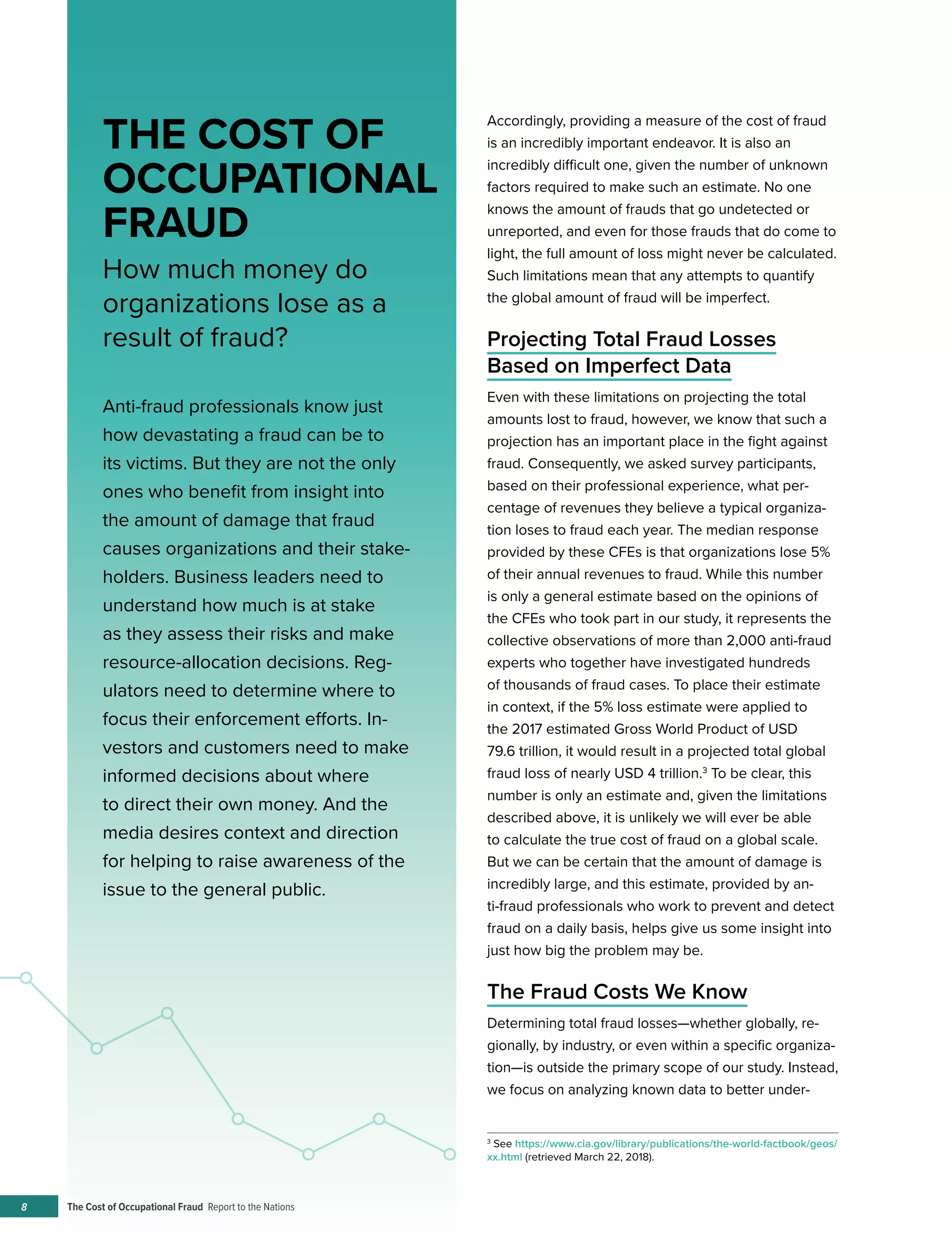 The Cost of Occupational Fraud Report to the Nations8
THE COST OF
OCCUPATIONAL
FRAUD
How much money do
organizations lose as a
result of fraud?
Accordingly, providing a measure of the cost of fraud
is an incredibly important endeavor. It is also an
incredibly difficult one, given the number of unknown
factors required to make such an estimate. No one
knows the amount of frauds that go undetected or
unreported, and even for those frauds that do come to
light, the full amount of loss might never be calculated.
Such limitations mean that any attempts to quantify
the global amount of fraud will be imperfect.
Projecting Total Fraud Losses
Based on Imperfect Data
Even with these limitations on projecting the total
amounts lost to fraud, however, we know that such a
projection has an important place in the fight against
fraud. Consequently, we asked survey participants,
based on their professional experience, what per-
centage of revenues they believe a typical organiza-
tion loses to fraud each year. The median response
provided by these CFEs is that organizations lose 5%
of their annual revenues to fraud. While this number
is only a general estimate based on the opinions of
the CFEs who took part in our study, it represents the
collective observations of more than 2,000 anti-fraud
experts who together have investigated hundreds
of thousands of fraud cases. To place their estimate
in context, if the 5% loss estimate were applied to
the 2017 estimated Gross World Product of USD
79.6 trillion, it would result in a projected total global
fraud loss of nearly USD 4 trillion.3
To be clear, this
number is only an estimate and, given the limitations
described above, it is unlikely we will ever be able
to calculate the true cost of fraud on a global scale.
But we can be certain that the amount of damage is
incredibly large, and this estimate, provided by an-
ti-fraud professionals who work to prevent and detect
fraud on a daily basis, helps give us some insight into
just how big the problem may be.
The Fraud Costs We Know
Determining total fraud losses—whether globally, re-
gionally, by industry, or even within a specific organiza-
tion—is outside the primary scope of our study. Instead,
we focus on analyzing known data to better under-
Anti-fraud professionals know just
how devastating a fraud can be to
its victims. But they are not the only
ones who benefit from insight into
the amount of damage that fraud
causes organizations and their stake-
holders. Business leaders need to
understand how much is at stake
as they assess their risks and make
resource-allocation decisions. Reg-
ulators need to determine where to
focus their enforcement efforts. In-
vestors and customers need to make
informed decisions about where
to direct their own money. And the
media desires context and direction
for helping to raise awareness of the
issue to the general public.
3
See https://www.cia.gov/library/publications/the-world-factbook/geos/
xx.html (retrieved March 22, 2018).
 