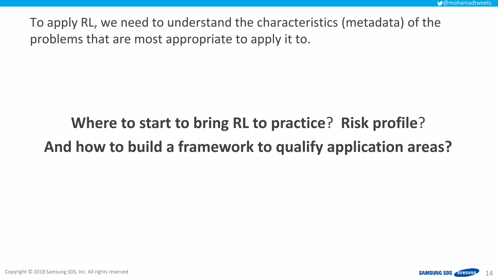 Copyright © 2018 Samsung SDS, Inc. All rights reserved
@mohamadtweets
To apply RL, we need to understand the characteristics (metadata) of the
problems that are most appropriate to apply it to.
14
Where to start to bring RL to practice? Risk profile?
And how to build a framework to qualify application areas?
 