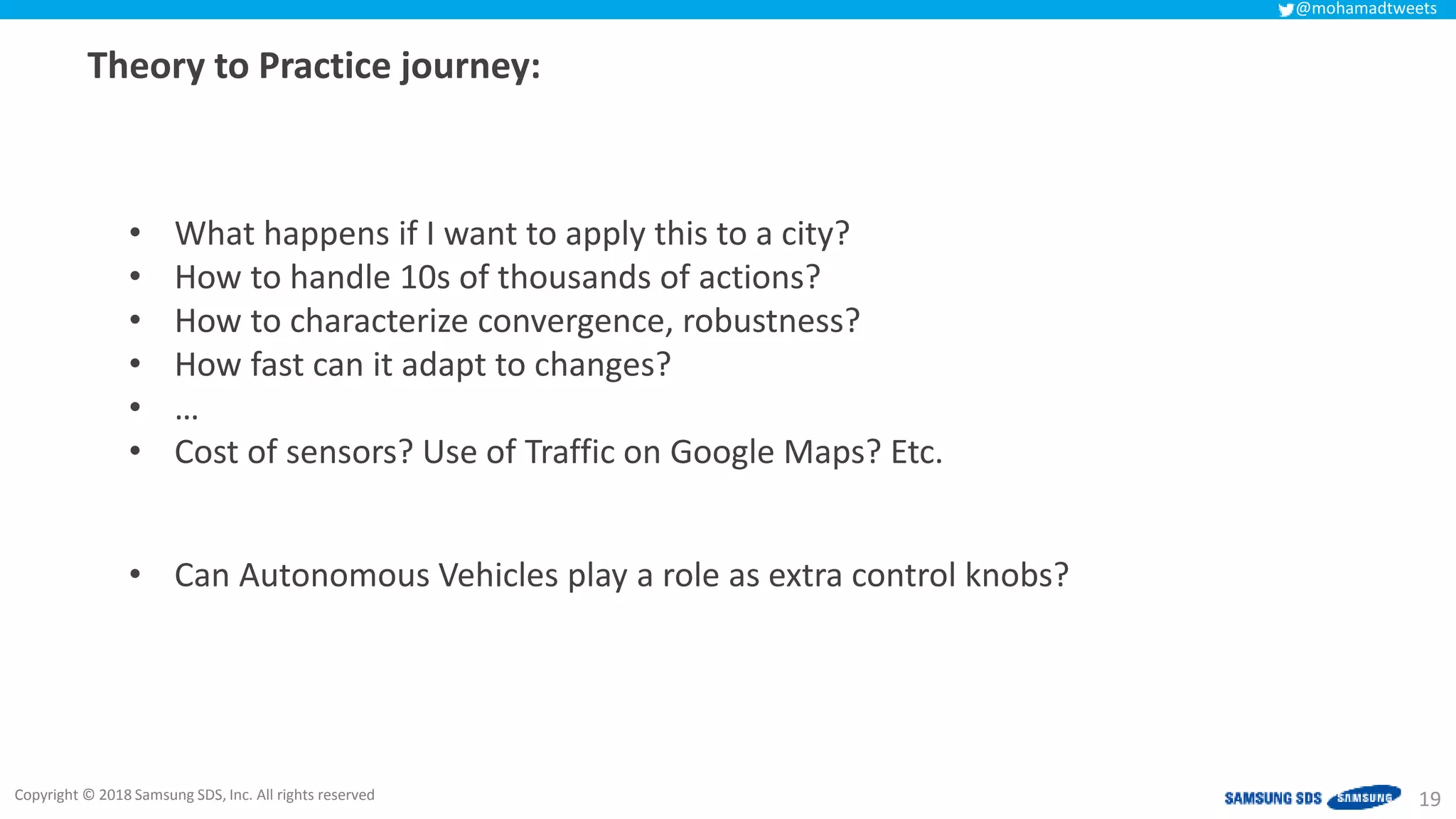 Copyright © 2018 Samsung SDS, Inc. All rights reserved
@mohamadtweets
Theory to Practice journey:
19
• What happens if I want to apply this to a city?
• How to handle 10s of thousands of actions?
• How to characterize convergence, robustness?
• How fast can it adapt to changes?
• …
• Cost of sensors? Use of Traffic on Google Maps? Etc.
• Can Autonomous Vehicles play a role as extra control knobs?
 