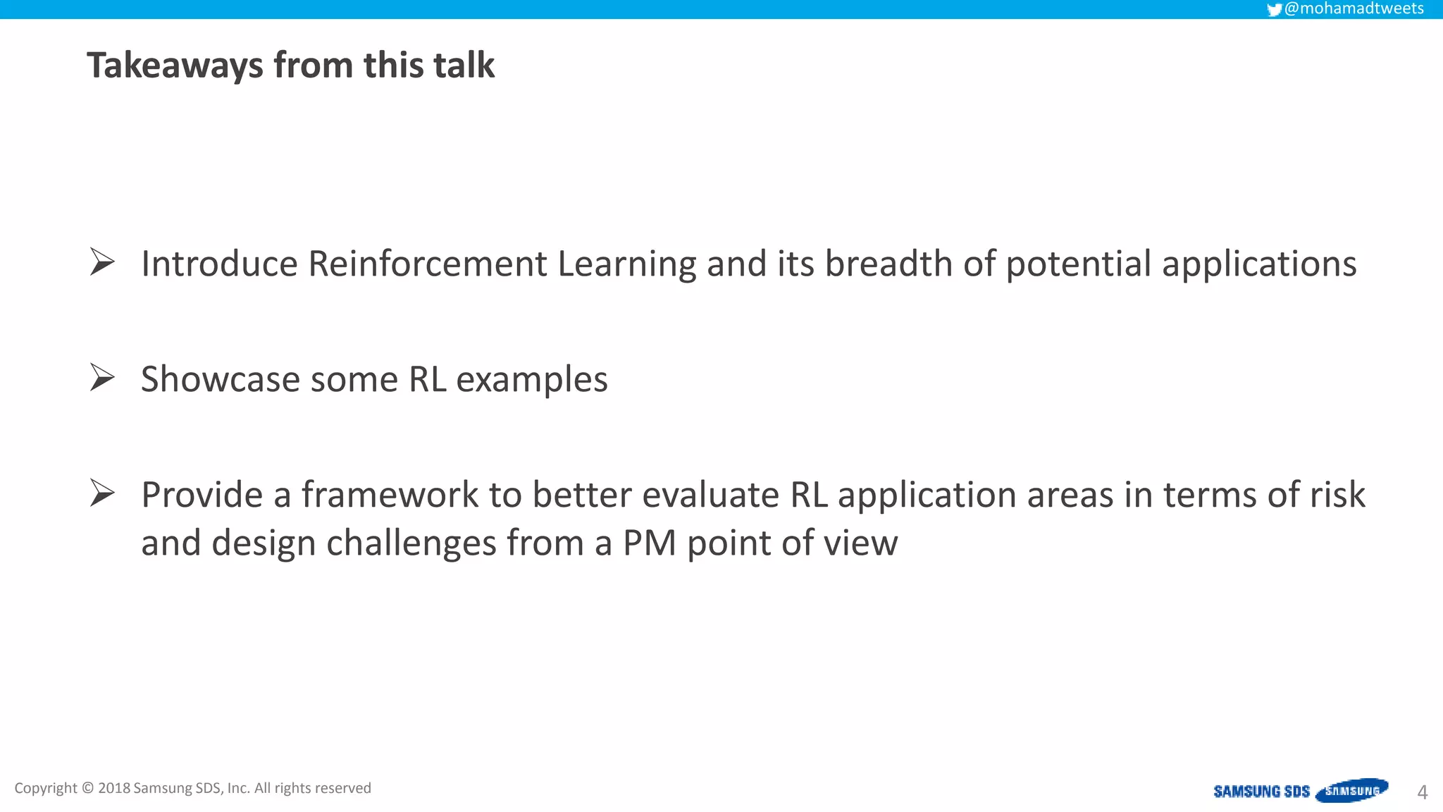 Copyright © 2018 Samsung SDS, Inc. All rights reserved
@mohamadtweets
Takeaways from this talk
 Introduce Reinforcement Learning and its breadth of potential applications
 Showcase some RL examples
 Provide a framework to better evaluate RL application areas in terms of risk
and design challenges from a PM point of view
4
 