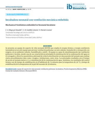 Vol. 39 | No. 2 | MAYO - AGOSTO 2018 | pp 165-181
ARTÍCULO DE INVESTIGACIÓN
ib
dx.doi.org/10.17488/RMIB.39.2.3
Incubadora neonatal con ventilación mecánica embebida
Mechanical Ventilation embedded in Neonatal Incubator
C. A. Mugruza-Vassallo1,3
, C. B. Castillón-Lévano2
, H. Román-Linares2
1
Universidad Tecnológica de Lima Sur (UNTELS)
2
Pontificia Universidad Católica del Perú
3
Anteriormente en la Pontificia Universidad Católica del Perú
RESUMEN
Se presenta un equipo de soporte de vida neonatal (ESVIN) que emplea la terapia térmica y terapia ventilatoria
(neumática) en un solo equipo para proveer ventilación pulmonar con aire caliente, humedecido y enriquecido con
oxígeno, en un ambiente caliente, humidificado y estéril. El equipo es capaz de simultáneamente dar ventilación
pulmonar e incubar, siendo una de sus características principales la minimización de la condensación del agua en
el corrugado y ofrece la característica adicional de evitar la movilización y/o desconexión del neonato para realizar
ciertos procedimientos tales como: cirugías e intubaciones, entre otras. Los principales resultados son el tiempo
de acceso al neonato menor a 2 s y minimización de la condensación de agua. Asimismo, los resultados del control
térmico son de tiempo de estabilización en el habitáculo de 75 minutos para la temperatura de 36 °C y tiempo de
estabilización de la temperatura de la piel del neonato de 58 minutos.
PALABRAS CLAVE: equipo de soporte de vida neonatal; ventilación pulmonar; incubadora; Presión Inspiratoria Máxima (PIM);
Unidad de Cuidados Intensivo Neonatal (NICU)
 