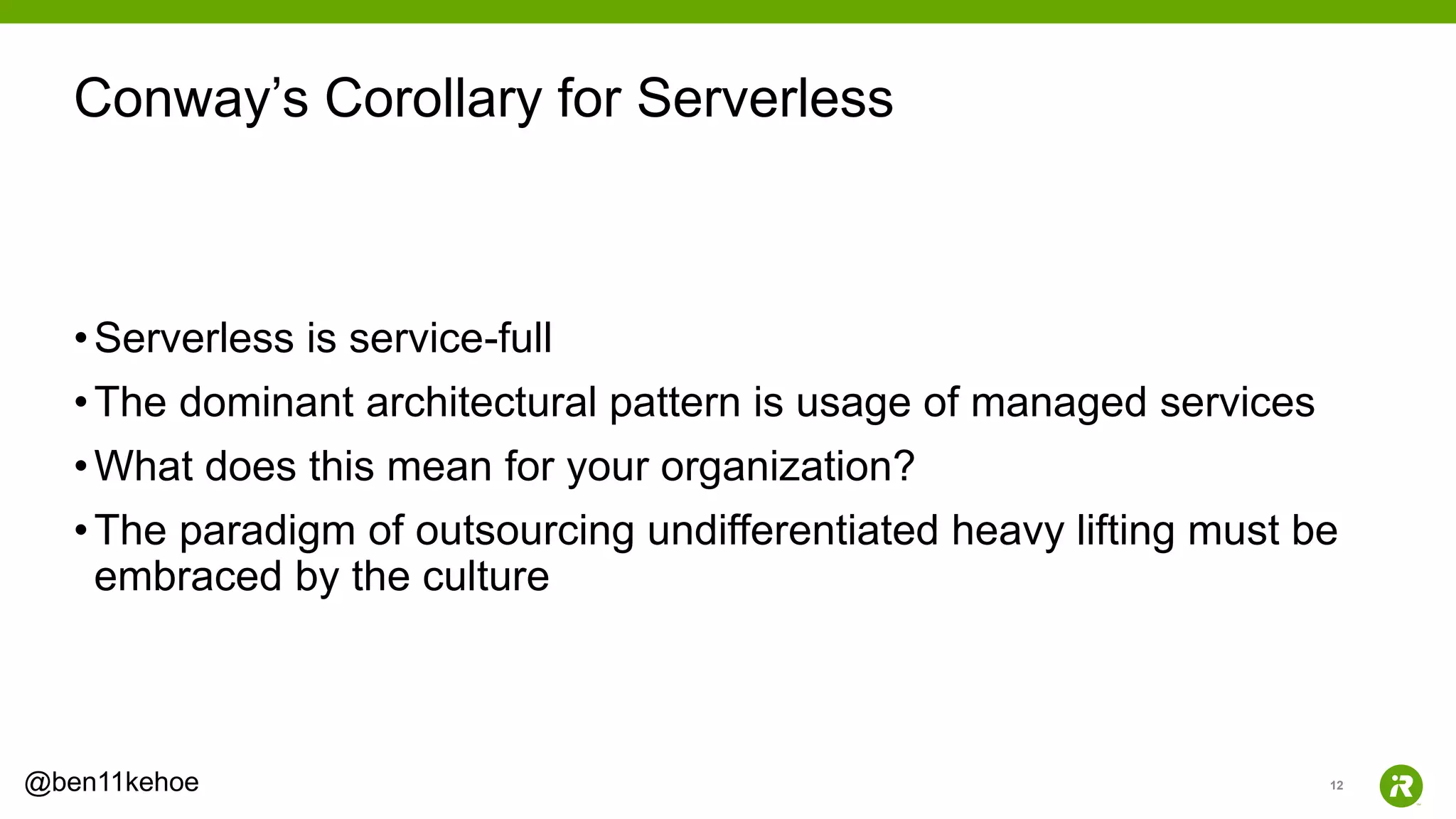 12@ben11kehoe
•Serverless is service-full
•The dominant architectural pattern is usage of managed services
•What does this mean for your organization?
•The paradigm of outsourcing undifferentiated heavy lifting must be
embraced by the culture
Conway’s Corollary for Serverless
 
