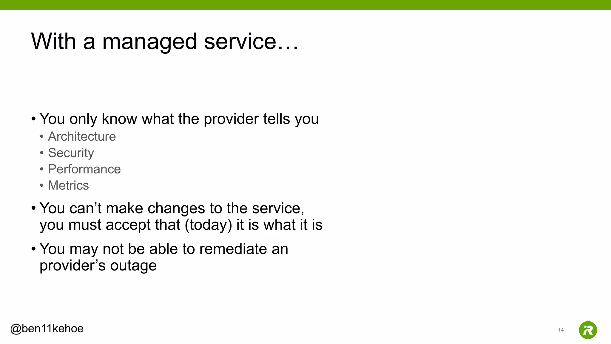 14@ben11kehoe
• You only know what the provider tells you
• Architecture
• Security
• Performance
• Metrics
• You can’t make changes to the service,
you must accept that (today) it is what it is
• You may not be able to remediate an
provider’s outage
With a managed service…
 