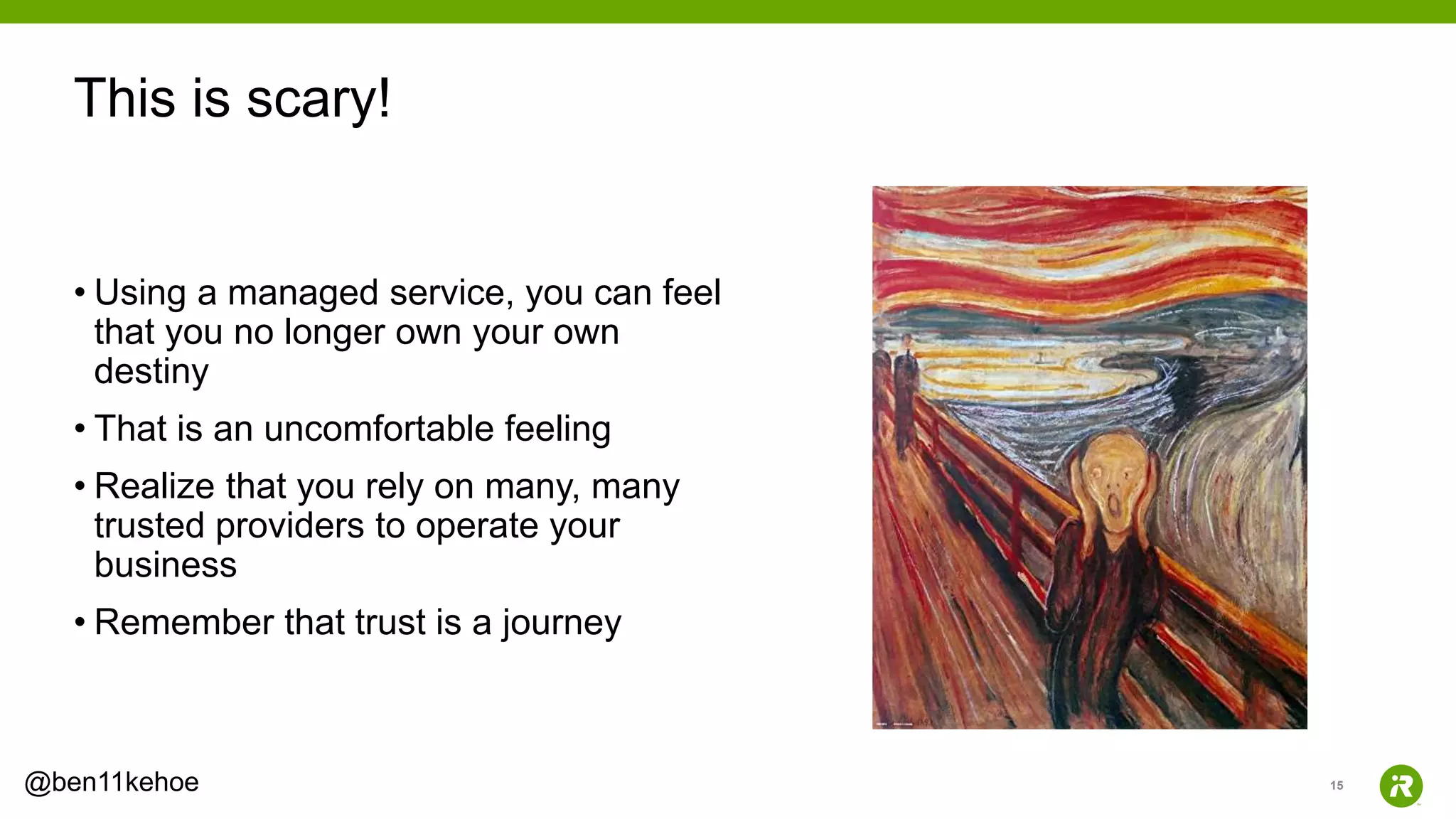 15@ben11kehoe
• Using a managed service, you can feel
that you no longer own your own
destiny
• That is an uncomfortable feeling
• Realize that you rely on many, many
trusted providers to operate your
business
• Remember that trust is a journey
This is scary!
 