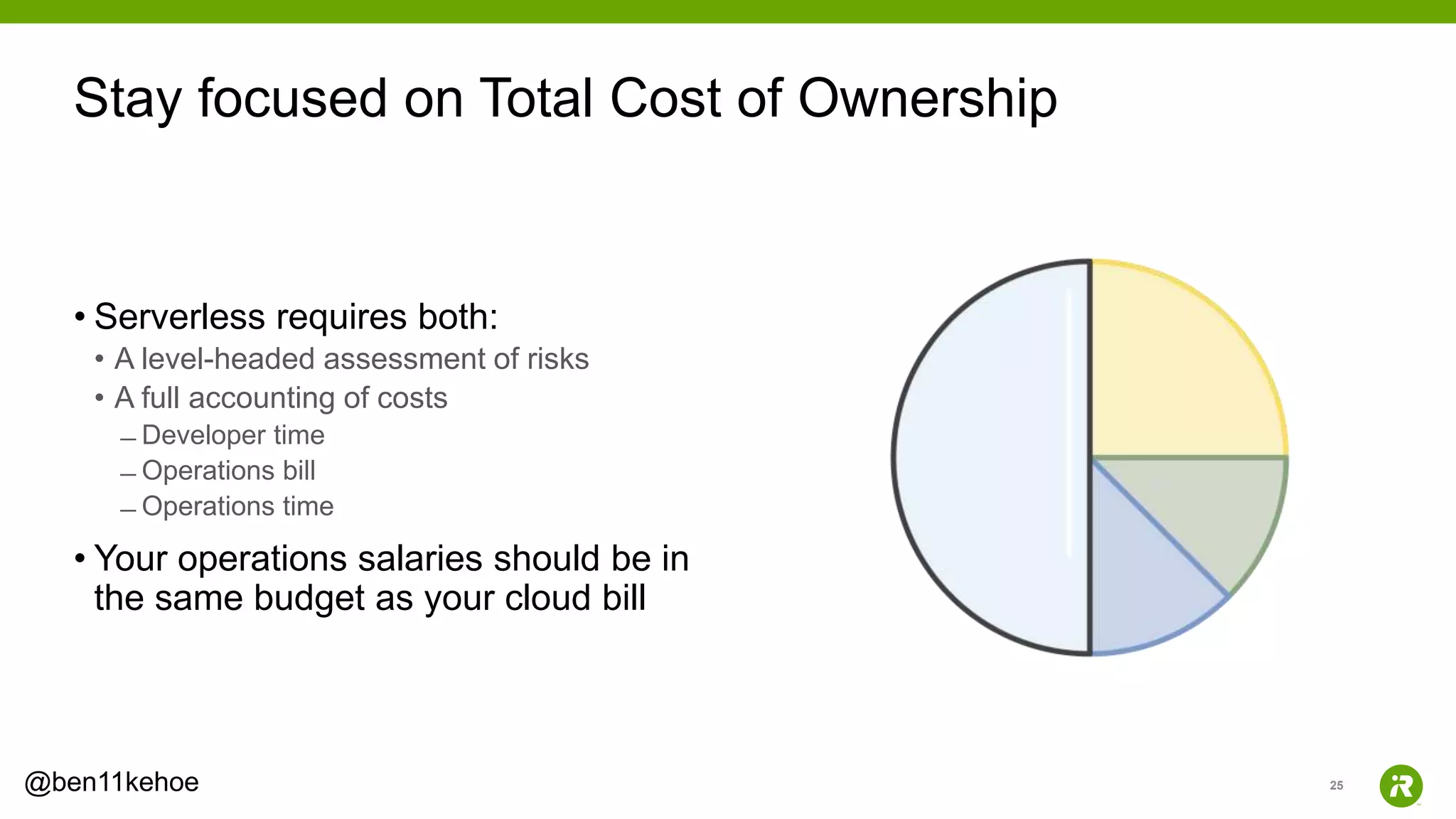 25@ben11kehoe
• Serverless requires both:
• A level-headed assessment of risks
• A full accounting of costs
̶ Developer time
̶ Operations bill
̶ Operations time
• Your operations salaries should be in
the same budget as your cloud bill
Stay focused on Total Cost of Ownership
 