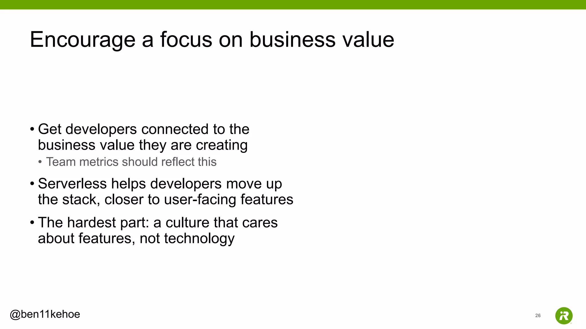 26@ben11kehoe
• Get developers connected to the
business value they are creating
• Team metrics should reflect this
• Serverless helps developers move up
the stack, closer to user-facing features
• The hardest part: a culture that cares
about features, not technology
Encourage a focus on business value
 