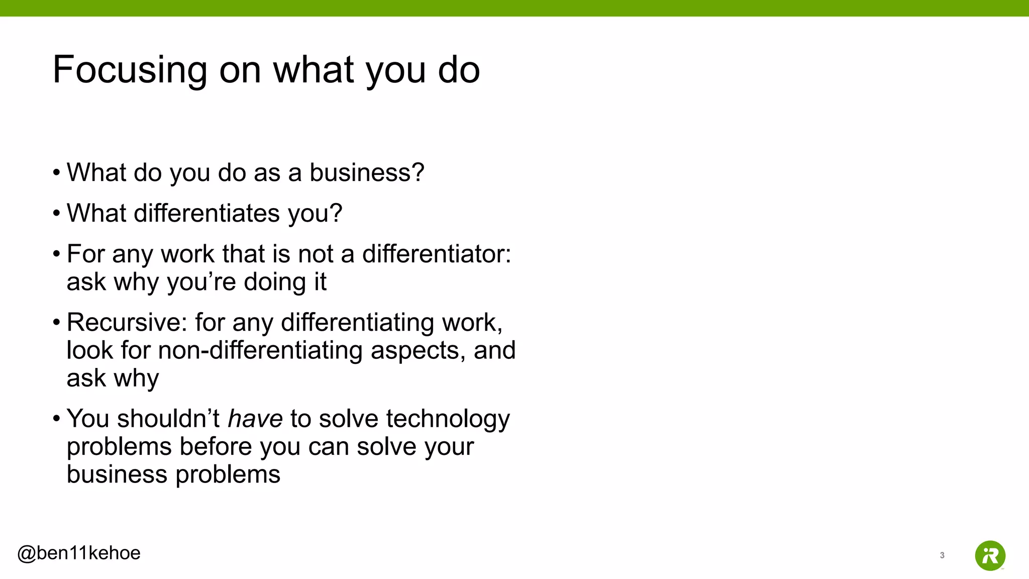 3@ben11kehoe
• What do you do as a business?
• What differentiates you?
• For any work that is not a differentiator:
ask why you’re doing it
• Recursive: for any differentiating work,
look for non-differentiating aspects, and
ask why
• You shouldn’t have to solve technology
problems before you can solve your
business problems
Focusing on what you do
 