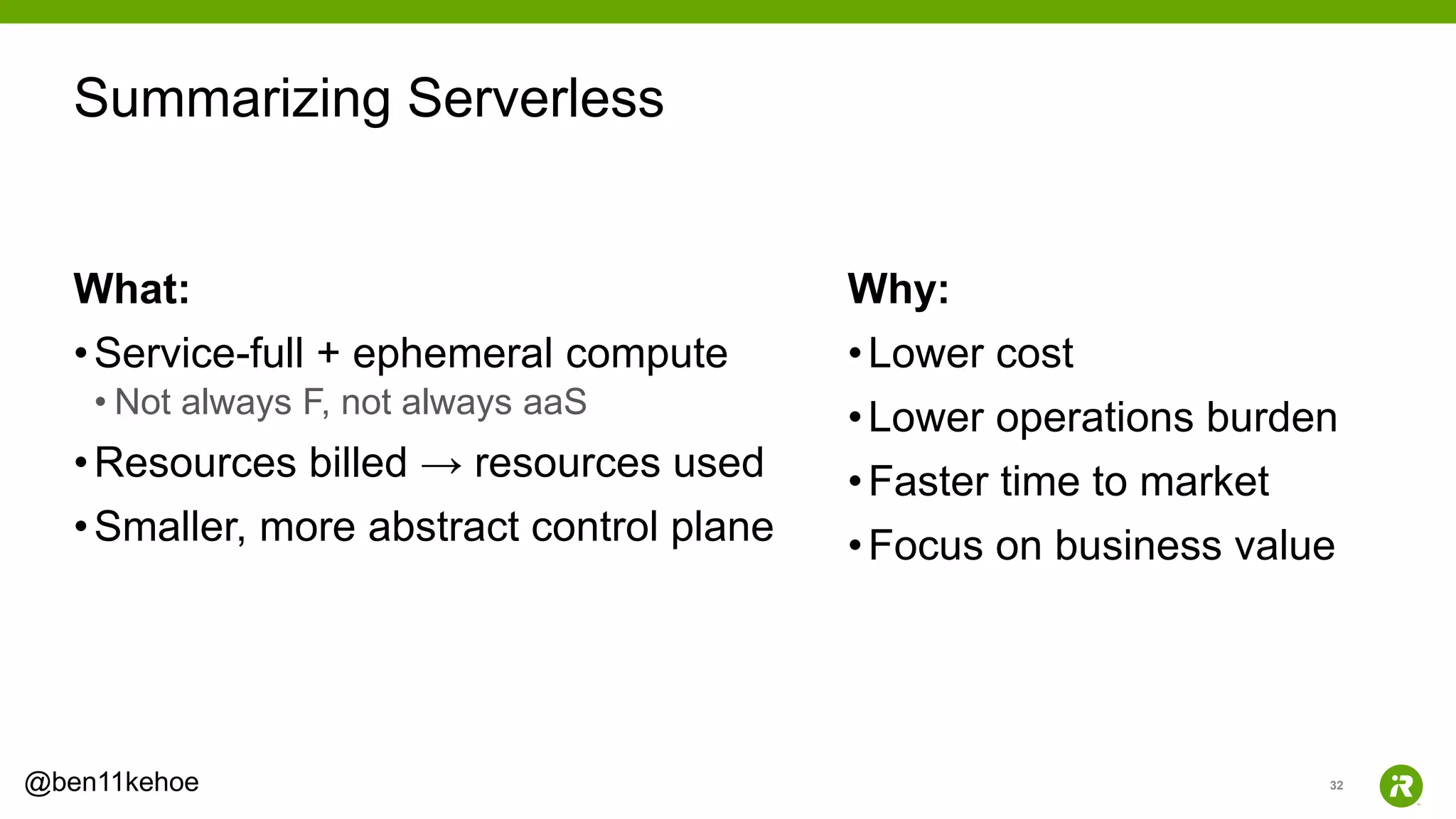 32@ben11kehoe
What:
•Service-full + ephemeral compute
• Not always F, not always aaS
•Resources billed → resources used
•Smaller, more abstract control plane
Why:
•Lower cost
•Lower operations burden
•Faster time to market
•Focus on business value
Summarizing Serverless
 