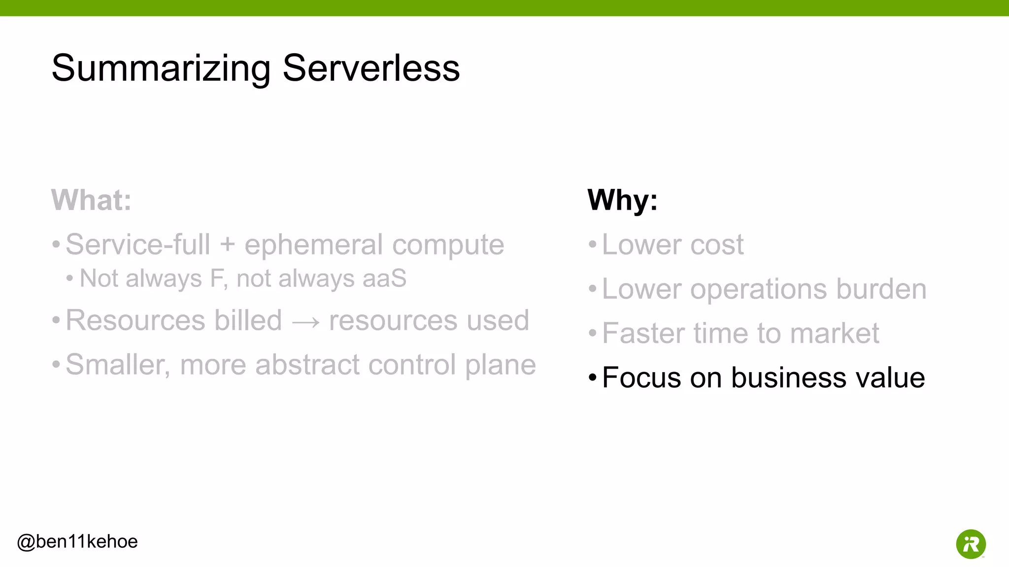 34@ben11kehoe
What:
•Service-full + ephemeral compute
• Not always F, not always aaS
•Resources billed → resources used
•Smaller, more abstract control plane
Why:
•Lower cost
•Lower operations burden
•Faster time to market
•Focus on business value
Summarizing Serverless
 