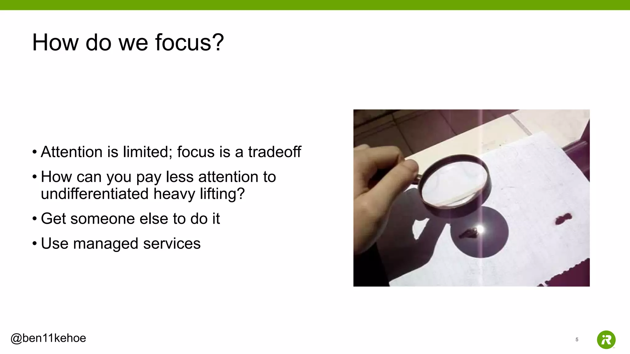 5@ben11kehoe
• Attention is limited; focus is a tradeoff
• How can you pay less attention to
undifferentiated heavy lifting?
• Get someone else to do it
• Use managed services
How do we focus?
 