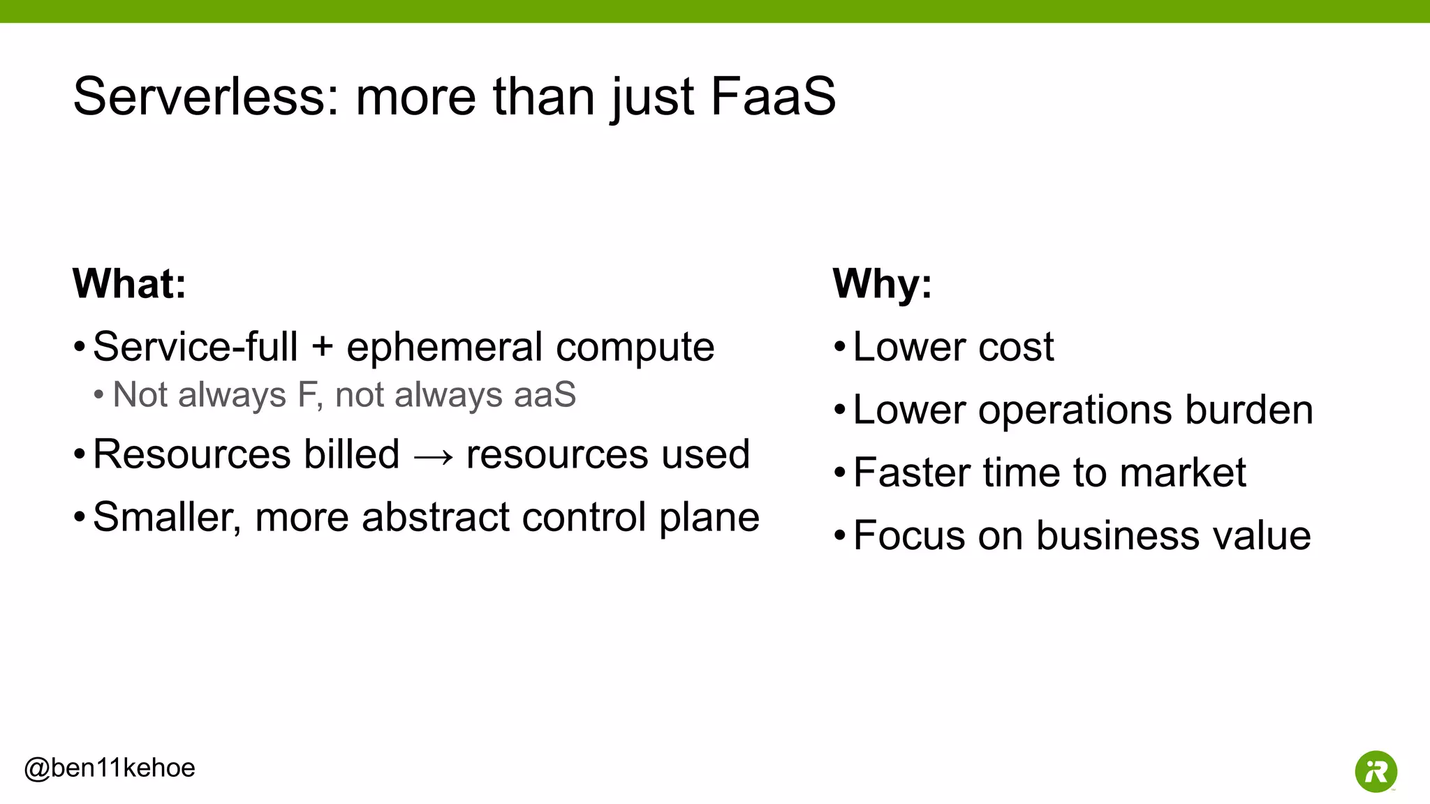 8@ben11kehoe
What:
•Service-full + ephemeral compute
• Not always F, not always aaS
•Resources billed → resources used
•Smaller, more abstract control plane
Why:
•Lower cost
•Lower operations burden
•Faster time to market
•Focus on business value
Serverless: more than just FaaS
 
