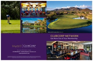 Get More Out of Your Membership.
Cherry Valley Country Club, Skillman, NJ
Anthem Golf & Country Club, Anthem, AZ
CLUBCORP NETWORK
For more information, contact
+91 9663395276 | Clubline@balance-theclub.com
clubcorpnetwork.com
*Reservations must be made through ClubLine for My World (Signature Gold Unlimited) benefits, and are subject to availability. Participating clubs subject to change. Cart fees
and guest charges may apply. Alcohol, service charges and applicable taxes are excluded. Benefits are subject to the benefit terms and conditions, which may be found on
clubcorpnetwork.com. Membership application or conversion form required, and membership is contingent on successful completion of the Club’s enrollment process. All offers
are subject to availability. Other restrictions may apply. See Club for details. © ClubCorp USA, Inc. All rights reserved. 0218 NP
Mid-America Club, Chicago, IL
Mission Hills Country Club, Rancho Mirage, CATPC Michigan, Dearborn, MI
 