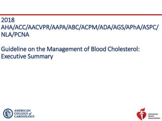 2018
AHA/ACC/AACVPR/AAPA/ABC/ACPM/ADA/AGS/APhA/ASPC/
NLA/PCNA
Guideline on the Management of Blood Cholesterol:
Executive Summary
 