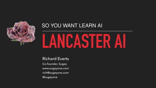 LANCASTER AI
SO YOU WANT LEARN AI
Richard Everts
Co-founder, Sugey
www.sugeyone.com
rich@sugeyone.com
@sugeyone
 