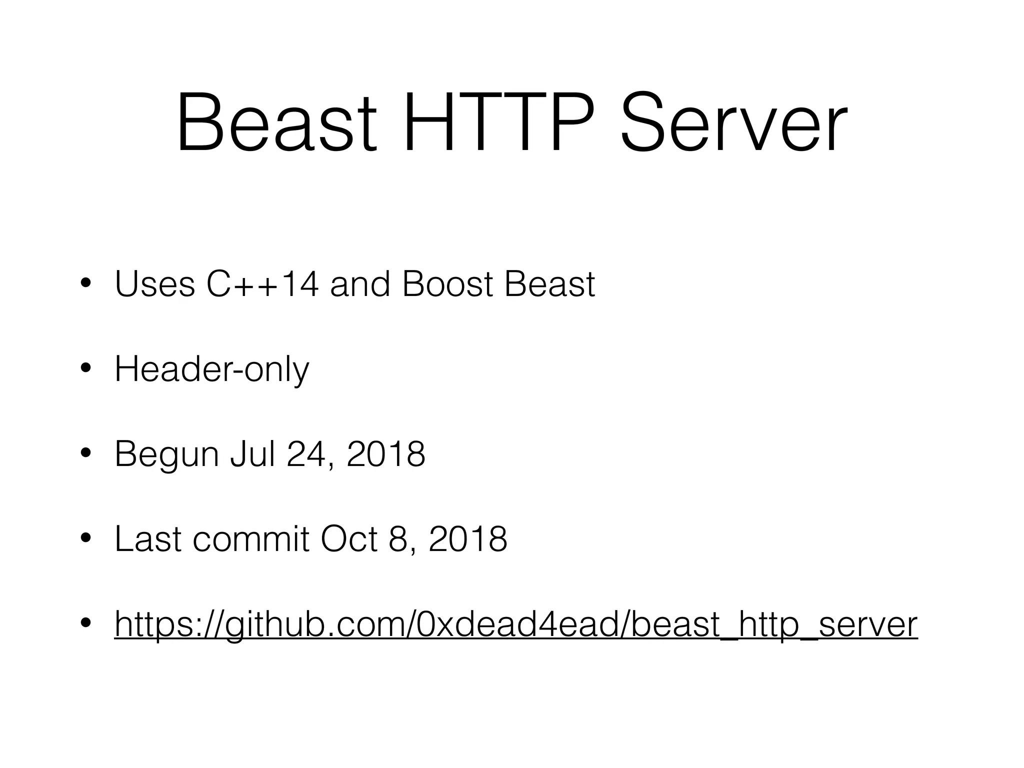 Beast HTTP Server
• Uses C++14 and Boost Beast
• Header-only
• Begun Jul 24, 2018
• Last commit Oct 8, 2018
• https://github.com/0xdead4ead/beast_http_server
 