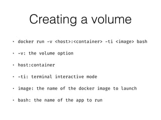 Creating a volume
• docker run -v <host>:<container> -ti <image> bash
• -v: the volume option
• host:container
• -ti: terminal interactive mode
• image: the name of the docker image to launch
• bash: the name of the app to run
 