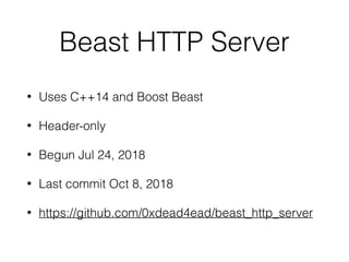 Beast HTTP Server
• Uses C++14 and Boost Beast
• Header-only
• Begun Jul 24, 2018
• Last commit Oct 8, 2018
• https://github.com/0xdead4ead/beast_http_server
 