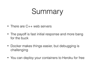 Summary
• There are C++ web servers
• The payoff is fast initial response and more bang
for the buck
• Docker makes things easier, but debugging is
challenging
• You can deploy your containers to Heroku for free
 