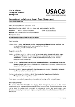 1	|	P a g e 	
	
Course	Syllabus		
Chiang	Mai,	Thailand	
Spring	2018	
	
International	Logistics	and	Supply	Chain	Management	
COURSE	INFORMATION	
	
MKT	|	3	credits	|	400	level	|	45	contact	hours	
Class	hours:	Tuesdays	at	2:00	–	5:00	p.m.	Please	refer	to	course	outline	carefully.	
Professor:		 Pairach	Piboonrungroj,	Ph.D.			 	 |	Email:	me@pairach.com	
Website:	https://pairach.com/international-logistics	
Prerequisite:	None	
RECOMMENDED	TEXTBOOKS	&	COURSE	MATERIALS	
Main	Textbook:	
Piboonrungroj,	P.	2018.	International	Logistics	and	Supply	Chain	Management:	A	Southeast	Asia	
Perspective,	Chiang	Mai:	North	Road	Analytics	Press.	(Online:	
URL=https://pairach.com/ILSCMbook/)	
Supporting	textbooks:	
Gibson,	B,	Hanna,	J.,	Defee,	C.,		Chen,	H.	2014.	The	Definitive	Guide	to	Integrated	Supply	Chain	
Management:	Optimize	the	interaction	between	supply	chain	processes,	Tools,	and	
Technologies.	Council	of	Supply	Chain	Management	Professional	(CSCMP).	Pearson	
education	limited:	New	Jersey.	
Frankel,	R.	2014.	The	Definitive	Guide	to	Supply	Chain	Best	Practices:	Comprehensive	Lessons	and	
Cases	in	Effective	SCM.	Council	of	Supply	Chain	Management	Professional	(CSCMP).	Pearson	
education	limited:	New	Jersey.	
Christopher,	M.	2011.	Logistics	and	Supply	Chain	Management:	Creating	Value-Adding	Network.	4	
eds.	Pearson	education	limited:	London.	
Rushton,	A.,	Croucher,	P.	and	Baker,	P.	2006.	The	Handbook	of	Logistics	and	Distribution	
Management.	4	eds.	Kegan	Page:	London.	
Note:	Course	materials	will	be	provided	onsite.	Additional	readings	will	be	assigned	in	class.	
COURSE	DESCRIPTION	
This	 course,	 International	 Logistics	 and	 Supply	 Chain	 Management,	 focuses	 on	 the	 current	
development	of	the	international	logistics	especially	in	Southeast	Asia.	The	essential	contents	of	the	
course	 cover	 the	 fundamental	 knowledge	 of	 international	 logistics	 and	 global	 supply	 chain	
development	including	infrastructure	improvement,	international	trade	facilitations	and	the	role	of	
globalization.		
	
 