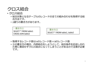 クロス結合
• クロス結合
• 結合対象となるテーブルのレコードの全ての組み合わせを取得する結
合方法です。
• 2通りの書き方があります。
• 取得するレコード数は Aのレコード数 × Bのレコード数
• ②の書き方の場合、内部結合をしようとして、結合条件を記述し忘れ
た際に意図せずクロス結合になってしまうことがあるので注意が必要
です。
16
-- 書き方①
SELECT * FROM table1
CROSS JOIN table2
-- 書き方②
SELECT * FROM table1, table2
 