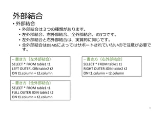 外部結合
• 外部結合
• 外部結合は３つの種類があります。
• 左外部結合、右外部結合、全外部結合、の3つです。
• 左外部結合と右外部結合は、実質的に同じです。
• 全外部結合はDBMSによってはサポートされていないので注意が必要で
す。
22
-- 書き方（左外部結合）
SELECT * FROM table1 t1
LEFT OUTER JOIN table2 t2
ON t1.column = t2.column
-- 書き方（右外部結合）
SELECT * FROM table1 t1
RIGHT OUTER JOIN table2 t2
ON t1.column = t2.column
-- 書き方（全外部結合）
SELECT * FROM table1 t1
FULL OUTER JOIN table2 t2
ON t1.column = t2.column
 