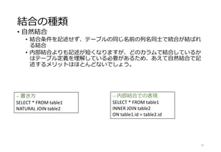 結合の種類
• 自然結合
• 結合条件を記述せず、テーブルの同じ名前の列名同士で統合が結ばれ
る結合
• 内部結合よりも記述が短くなりますが、どのカラムで結合しているか
はテーブル定義を理解している必要があるため、あえて自然結合で記
述するメリットはほとんどないでしょう。
30
-- 書き方
SELECT * FROM table1
NATURAL JOIN table2
-- 内部結合での表現
SELECT * FROM table1
INNER JOIN table2
ON table1.id = table2.id
 