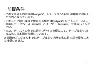 前提条件
• このテキストの内容はPostgreSQL（バージョン9.6.9）の環境で検証し
たものとなっています。
• テキストと同じ環境で検証する場合はPostgreSQLをインストールし、
事前にデータベース（axizdb）とユーザー（axizuser）を作成してくだ
さい。
• また、テキストの例では分かりやすさを優先して、テーブル名やカ
ラム名に日本語を使用しています。
※実際のプロジェクトではテーブル名やカラム名に日本語を使うこと
は推奨しません。
4
 