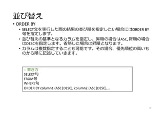 並び替え
• ORDER BY
• SELECT文を実行した際の結果の並び順を指定したい場合にはORDER BY
句を指定します。
• 並び替えの基準となるカラムを指定し、昇順の場合はASC, 降順の場合
はDESCを指定します。省略した場合は昇順となります。
• カラムは複数指定することも可能です。その場合、優先順位の高いも
のから順に記述していきます。
40
-- 書き方
SELECT句
FROM句
WHERE句
ORDER BY column1 (ASC|DESC), column2 (ASC|DESC),…
 