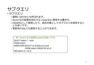 サブクエリ
• サブクエリ
• 副問い合わせとも呼ばれます。
• SELECT文の結果を別のクエリ(SQL文)に使用する書き方。
• FROM句として使用したり、結合対象としてサブクエリを使用するこ
とも多いです。
• 更新系のSQLでも使用することができます。
43
-- 例（SELECT文の結果をJOINの対象にする）
SELECT table1.* , total
FROM table1
INNER JOIN (SELECT id, SUM(num) total
FROM table2 GROUP BY id) t2
ON table1.id = t2.id
 
