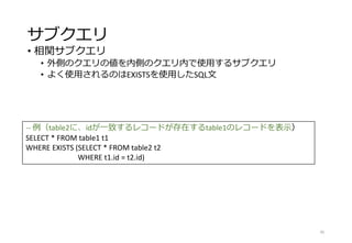 サブクエリ
• 相関サブクエリ
• 外側のクエリの値を内側のクエリ内で使用するサブクエリ
• よく使用されるのはEXISTSを使用したSQL文
45
-- 例（table2に、idが一致するレコードが存在するtable1のレコードを表示）
SELECT * FROM table1 t1
WHERE EXISTS (SELECT * FROM table2 t2
WHERE t1.id = t2.id)
 