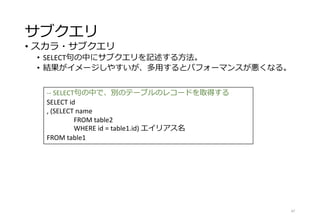 サブクエリ
• スカラ・サブクエリ
• SELECT句の中にサブクエリを記述する方法。
• 結果がイメージしやすいが、多用するとパフォーマンスが悪くなる。
47
-- SELECT句の中で、別のテーブルのレコードを取得する
SELECT id
, (SELECT name
FROM table2
WHERE id = table1.id) エイリアス名
FROM table1
 
