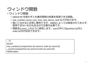 ウィンドウ関数
• ウィンドウ関数
• GROUP BY を使わずとも集約関数の結果を取得できる関数。
• row_number, count, sum, max, rank, dense_rank などがあります。
• 使いこなせると非常に便利ですが、DBMSによっては実装されておらず、
使用できないものもあるので注意が必要です。
• 関数名() over(…) のように使用します。overの中にはpartition by句と
order by句が記述できます。
52
-- 例
SELECT
row_number() over(partition by column1 order by column2)
, count() over(partition by column3 order by column4)
FROM table1
 