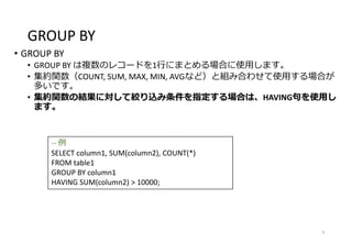 GROUP BY
• GROUP BY
• GROUP BY は複数のレコードを1行にまとめる場合に使用します。
• 集約関数（COUNT, SUM, MAX, MIN, AVGなど）と組み合わせて使用する場合が
多いです。
• 集約関数の結果に対して絞り込み条件を指定する場合は、HAVING句を使用し
ます。
6
-- 例
SELECT column1, SUM(column2), COUNT(*)
FROM table1
GROUP BY column1
HAVING SUM(column2) > 10000;
 