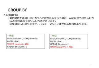 GROUP BY
• GROUP BY
• 集約関数を適用しないカラムで絞り込みを行う場合、WHERE句で絞り込む方
法とHAVING句で絞り込む方法があります。
• 結果は同じになりますが、パフォーマンスに差が出る場合があります。
7
-- 例①
SELECT column1, SUM(column2)
FROM table1
WHERE column1 = 200
GROUP BY column1 ;
-- 例②
SELECT column1, SUM(column2)
FROM table1
GROUP BY column1
HAVING column1 = 200;
 