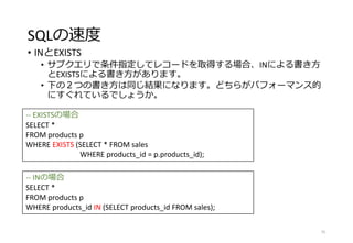SQLの速度
• INとEXISTS
• サブクエリで条件指定してレコードを取得する場合、INによる書き方
とEXISTSによる書き方があります。
• 下の２つの書き方は同じ結果になります。どちらがパフォーマンス的
にすぐれているでしょうか。
75
-- EXISTSの場合
SELECT *
FROM products p
WHERE EXISTS (SELECT * FROM sales
WHERE products_id = p.products_id);
-- INの場合
SELECT *
FROM products p
WHERE products_id IN (SELECT products_id FROM sales);
 